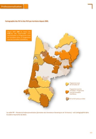 PLF	
  et	
  PLFI	
  prévus	
  en	
  2013	
  
Programme	
  Local	
  de	
  
Forma/on	
  +	
  Programme	
  
Local	
  de	
  Forma/on	
  
Interﬁlières	
  
Programme	
  Local	
  
de	
  Forma/on	
  OT	
  
Le	
  volet	
  PP	
  –	
  Période	
  de	
  Professionnalisa'on	
  (forma'on	
  des	
  Animateurs	
  Numériques	
  de	
  Territoires)	
  –	
  est	
  cartographié	
  dans	
  
le	
  volet	
  e-­‐tourisme	
  du	
  bilan.	
  
Cartographie	
  des	
  PLF	
  et	
  des	
  PLFI	
  par	
  territoire	
  depuis	
  2005	
  
Depuis	
   2007,	
   68%	
   du	
   réseau	
   des	
  
O ﬃ c e s	
   d e	
   T o u r i s m e	
   o n t	
  
contractualisé	
  un	
  Programme	
  Local	
  
de	
  Forma/on	
  et/ou	
  un	
  Programme	
  
Local	
  de	
  Forma/on	
  Interﬁlières.	
  	
  
Professionnalisa/on	
  
203	
  
 