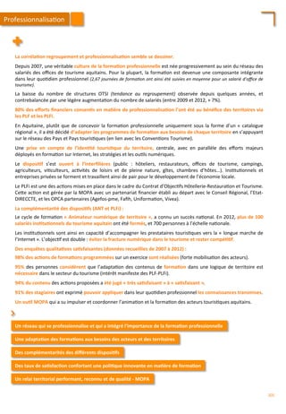La	
  corréla;on	
  regroupement	
  et	
  professionnalisa;on	
  semble	
  se	
  dessiner.	
  
	
  
Depuis	
  2007,	
  une	
  véritable	
  culture	
  de	
  la	
  forma;on	
  professionnelle	
  est	
  née	
  progressivement	
  au	
  sein	
  du	
  réseau	
  des	
  
salariés	
  des	
  oﬃces	
  de	
  tourisme	
  aquitains.	
  Pour	
  la	
  plupart,	
  la	
  forma/on	
  est	
  devenue	
  une	
  composante	
  intégrante	
  
dans	
  leur	
  quo/dien	
  professionnel	
  (2,67	
  journées	
  de	
  forma'on	
  ont	
  ainsi	
  été	
  suivies	
  en	
  moyenne	
  pour	
  un	
  salarié	
  d’oﬃce	
  de	
  
tourisme).	
  
	
  
La	
   baisse	
   du	
   nombre	
   de	
   structures	
   OTSI	
   (tendance	
   au	
   regroupement)	
   observée	
   depuis	
   quelques	
   années,	
   et	
  
contrebalancée	
  par	
  une	
  légère	
  augmenta/on	
  du	
  nombre	
  de	
  salariés	
  (entre	
  2009	
  et	
  2012,	
  +	
  7%).	
  
	
  
80%	
  des	
  eﬀorts	
  ﬁnanciers	
  consen;s	
  en	
  ma;ère	
  de	
  professionnalisa;on	
  l’ont	
  été	
  au	
  bénéﬁce	
  des	
  territoires	
  via	
  
les	
  PLF	
  et	
  les	
  PLFi.	
  
	
  
En	
  Aquitaine,	
  plutôt	
  que	
  de	
  concevoir	
  la	
  forma/on	
  professionnelle	
  uniquement	
  sous	
  la	
  forme	
  d’un	
  «	
  catalogue	
  
régional	
  »,	
  il	
  a	
  été	
  décidé	
  d’adapter	
  les	
  programmes	
  de	
  forma;on	
  aux	
  besoins	
  de	
  chaque	
  territoire	
  en	
  s’appuyant	
  
sur	
  le	
  réseau	
  des	
  Pays	
  et	
  Pays	
  touris/ques	
  (en	
  lien	
  avec	
  les	
  Conven/ons	
  Tourisme).	
  	
  
	
  
Une	
   prise	
   en	
   compte	
   de	
   l’iden;té	
   touris;que	
   du	
   territoire,	
   centrale,	
   avec	
   en	
   parallèle	
   des	
   eﬀorts	
   majeurs	
  
déployés	
  en	
  forma/on	
  sur	
  Internet,	
  les	
  stratégies	
  et	
  les	
  ou/ls	
  numériques.	
  
	
  
Le	
   disposi;f	
   s’est	
   ouvert	
   à	
   l’Interﬁlières	
   (public	
   :	
   hôteliers,	
   restaurateurs,	
   oﬃces	
   de	
   tourisme,	
   campings,	
  
agriculteurs,	
   vi/culteurs,	
   ac/vités	
   de	
   loisirs	
   et	
   de	
   pleine	
   nature,	
   gîtes,	
   chambres	
   d’hôtes…).	
   Ins/tu/onnels	
   et	
  
entreprises	
  privées	
  se	
  forment	
  et	
  travaillent	
  ainsi	
  de	
  pair	
  pour	
  le	
  développement	
  de	
  l’économie	
  locale.	
  
	
  
Le	
  PLFi	
  est	
  une	
  des	
  ac/ons	
  mises	
  en	
  place	
  dans	
  le	
  cadre	
  du	
  Contrat	
  d’Objec/fs	
  Hôtellerie-­‐Restaura/on	
  et	
  Tourisme.	
  
Ce4e	
  ac/on	
  est	
  gérée	
  par	
  la	
  MOPA	
  avec	
  un	
  partenariat	
  ﬁnancier	
  établi	
  au	
  départ	
  avec	
  le	
  Conseil	
  Régional,	
  l’Etat-­‐
DIRECCTE,	
  et	
  les	
  OPCA	
  partenaires	
  (Agefos-­‐pme,	
  Faﬁh,	
  Uniforma/on,	
  Vivea).	
  
	
  
La	
  complémentarité	
  des	
  disposi;fs	
  (ANT	
  et	
  PLFi)	
  :	
  
	
  
Le	
  cycle	
  de	
  forma/on	
  «	
  Animateur	
  numérique	
  de	
  territoire	
  »,	
  a	
  connu	
  un	
  succès	
  na/onal.	
  En	
  2012,	
  plus	
  de	
  100	
  
salariés	
  ins;tu;onnels	
  du	
  tourisme	
  aquitain	
  ont	
  été	
  formés,	
  et	
  700	
  personnes	
  à	
  l’échelle	
  na/onale.	
  	
  
	
  
Les	
  ins/tu/onnels	
  sont	
  ainsi	
  en	
  capacité	
  d’accompagner	
  les	
  prestataires	
  touris/ques	
  vers	
  la	
  «	
  longue	
  marche	
  de	
  
l’Internet	
  ».	
  L’objec/f	
  est	
  double	
  :	
  éviter	
  la	
  fracture	
  numérique	
  dans	
  le	
  tourisme	
  et	
  rester	
  compé;;f.	
  
	
  
Des	
  enquêtes	
  qualita;ves	
  sa;sfaisantes	
  (données	
  recueillies	
  de	
  2007	
  à	
  2012)	
  :	
  
	
  
98%	
  des	
  ac;ons	
  de	
  forma;ons	
  programmées	
  sur	
  un	
  exercice	
  sont	
  réalisées	
  (forte	
  mobilisa/on	
  des	
  acteurs).	
  
	
  
95%	
  des	
  personnes	
  considèrent	
  que	
  l’adapta/on	
  des	
  contenus	
  de	
  forma;on	
  dans	
  une	
  logique	
  de	
  territoire	
  est	
  
nécessaire	
  dans	
  le	
  secteur	
  du	
  tourisme	
  (intérêt	
  manifeste	
  des	
  PLF-­‐PLFi).	
  
	
  
94%	
  du	
  contenu	
  des	
  ac/ons	
  proposées	
  a	
  été	
  jugé	
  «	
  très	
  sa;sfaisant	
  »	
  à	
  «	
  sa;sfaisant	
  ».	
  
	
  
91%	
  des	
  stagiaires	
  ont	
  exprimé	
  pouvoir	
  appliquer	
  dans	
  leur	
  quo/dien	
  professionnel	
  les	
  connaissances	
  transmises.	
  
	
  
Un	
  ou;l	
  MOPA	
  qui	
  a	
  su	
  impulser	
  et	
  coordonner	
  l’anima/on	
  et	
  la	
  forma/on	
  des	
  acteurs	
  touris/ques	
  aquitains.	
  	
  
Professionnalisa/on	
  
Un	
  réseau	
  qui	
  se	
  professionnalise	
  et	
  qui	
  a	
  intégré	
  l’importance	
  de	
  la	
  forma;on	
  professionnelle	
  
Une	
  adapta;on	
  des	
  forma;ons	
  aux	
  besoins	
  des	
  acteurs	
  et	
  des	
  territoires	
  
⌃	
  
Des	
  complémentarités	
  des	
  diﬀérents	
  disposi;fs	
  
Des	
  taux	
  de	
  sa;sfac;on	
  confortant	
  une	
  poli;que	
  innovante	
  en	
  ma;ère	
  de	
  forma;on	
  
Un	
  relai	
  territorial	
  performant,	
  reconnu	
  et	
  de	
  qualité	
  -­‐	
  MOPA	
  
205	
  
 