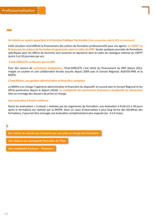 Un	
  salarié	
  sur	
  quatre	
  appar;ent	
  à	
  la	
  Fonc;on	
  Publique	
  Territoriale	
  (Ceae	
  propor2on	
  aaeint	
  40%	
  en	
  Dordogne)	
  
	
  
Ce4e	
  situa/on	
  rend	
  diﬃcile	
  le	
  ﬁnancement	
  des	
  ac/ons	
  de	
  forma/on	
  professionnelle	
  pour	
  ces	
  agents.	
  Le	
  CNFPT	
  ne	
  
ﬁnance	
  pas	
  les	
  ac;ons	
  de	
  forma;on	
  programmées	
  dans	
  le	
  cadre	
  du	
  DRP.	
  Seules	
  quelques	
  journées	
  de	
  forma/ons	
  
spéciﬁques	
  pour	
  les	
  oﬃces	
  de	
  tourisme	
  sont	
  ouvertes	
  en	
  Aquitaine	
  dans	
  le	
  cadre	
  du	
  catalogue	
  na/onal	
  du	
  CNFPT	
  
(entre	
  5	
  et	
  10	
  journées	
  par	
  an).	
  
	
  
	
  L’Etat-­‐DIRECCTE	
  ne	
  ﬁnance	
  plus	
  le	
  DRP	
  
	
  
Pour	
   des	
   raisons	
   de	
   contraintes	
   budgétaires,	
   l’Etat-­‐DIRECCTE	
   s’est	
   re/ré	
   du	
   ﬁnancement	
   du	
   DRP	
   depuis	
   2012,	
  
malgré	
  un	
  sou/en	
  et	
  une	
  collabora/on	
  étroite	
  assurés	
  depuis	
  2004	
  avec	
  le	
  Conseil	
  Régional,	
  AGEFOS-­‐PME	
  et	
  la	
  
MOPA.	
  
	
  
L’Interﬁlières,	
  une	
  ges;on	
  administra;ve	
  et	
  ﬁnancière	
  complexe	
  
	
  
La	
  MOPA	
  a	
  en	
  charge	
  l’ingénierie	
  administra/ve	
  et	
  ﬁnancière	
  du	
  disposi/f,	
  en	
  accord	
  avec	
  le	
  Conseil	
  Régional	
  et	
  les	
  
OPCA	
  partenaires	
  depuis	
  le	
  départ	
  (2010).	
  La	
  mul;plicité	
  des	
  partenaires	
  ﬁnanceurs	
  complexiﬁe	
  les	
  démarches	
  
liées	
  au	
  montage	
  des	
  dossiers	
  de	
  prises	
  en	
  charge.	
  
	
  	
  
Une	
  évalua;on	
  à	
  froid	
  à	
  renforcer	
  
	
  
Outre	
  les	
  évalua/ons	
  «	
  à	
  chaud	
  »	
  réalisées	
  par	
  les	
  organismes	
  de	
  forma/on,	
  une	
  évalua/on	
  à	
  froid	
  (15	
  à	
  30	
  jours	
  
après	
  la	
  forma/on)	
  est	
  réalisée	
  par	
  la	
  MOPA.	
  Dans	
  un	
  souci	
  d’observa/on	
  à	
  plus	
  long	
  terme	
  des	
  bénéﬁces	
  des	
  
forma/ons,	
  il	
  pourrait	
  être	
  envisagé	
  une	
  évalua/on	
  complémentaire	
  plus	
  espacée	
  (ex	
  :	
  6	
  à	
  9	
  mois).	
  
Des	
  statuts	
  de	
  salariés	
  qui	
  n’autorise	
  pas	
  une	
  prise	
  en	
  charge	
  des	
  forma;ons	
  
Une	
  absence	
  de	
  contrepar;e	
  ﬁnancière	
  de	
  l’Etat	
  
⌃	
  
Une	
  complexité	
  d’acteurs	
  –	
  ﬁnanceurs	
  
Professionnalisa/on	
  
206	
  
 