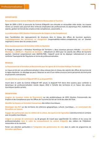 OPPORTUNITES	
  
	
  
Renouvellement	
  du	
  Contrat	
  d’Objec;fs	
  Hôtellerie-­‐Restaura;on	
  et	
  Tourisme	
  
	
  
Signé	
  de	
  2009	
  à	
  2013,	
  la	
  poursuite	
  du	
  Contrat	
  d’Objec/fs	
  sera	
  discutée	
  et	
  retravaillée	
  ce4e	
  année.	
  Les	
  travaux	
  
menés	
  sur	
  certains	
  axes	
  pourront	
  être	
  renforcés	
  (implica/on	
  des	
  professionnels	
  à	
  la	
  dynamique	
  PLFI,	
  mobilité	
  des	
  
salariés,	
  ges/on	
  territoriale	
  des	
  emplois	
  et	
  des	
  compétences,	
  saisonnalité…).	
  
	
  	
  
La	
  probléma;que	
  GPEC	
  (Ges;on	
  Prévisionnelle	
  des	
  Emplois	
  et	
  des	
  Compétences)	
  
	
  
Avec	
   l’accéléra/on	
   des	
   regroupements	
   de	
   structures	
   dans	
   le	
   réseau	
   des	
   oﬃces	
   de	
   tourisme	
   aquitains,	
  
l’accompagnement	
   des	
   personnels	
   au	
   changement	
   (responsabilités-­‐mé/ers-­‐compétences)	
   est	
   un	
   chan/er	
  
important	
  à	
  mener	
  dans	
  les	
  années	
  à	
  venir.	
  
	
  	
  
Deux	
  nouveaux	
  parcours	
  de	
  forma;on	
  ini;és	
  en	
  Aquitaine	
  
	
  
A	
  l’image	
  du	
  parcours	
  «	
  Animateur	
  Numérique	
  de	
  Territoire	
  »,	
  deux	
  nouveaux	
  parcours	
  in/tulés	
  «	
  Accueil	
  Par	
  
EXcellence	
  »	
  (APEX)	
  et	
  «	
  Reporter	
  de	
  territoire	
  »	
  débuteront	
  en	
  2013	
  pour	
  les	
  salariés	
  des	
  oﬃces	
  de	
  tourisme	
  
aquitain.	
   Construit	
   conjointement	
   avec	
   AGEFOS-­‐PME,	
   l’objec/f	
   serait	
   de	
   les	
   déployer	
   na/onalement	
   et	
   ainsi	
  
conforter	
  l’exemplarité	
  de	
  l’Aquitaine	
  en	
  terme	
  de	
  professionnalisa/on.	
  
MENACES	
  
	
  
Le	
  ﬁnancement	
  de	
  la	
  forma;on	
  professionnelle	
  pour	
  les	
  agents	
  de	
  la	
  Fonc;on	
  Publique	
  Territoriale	
  
	
  
Le	
  risque	
  est	
  de	
  voir	
  une	
  professionnalisa/on	
  à	
  deux	
  vitesses	
  dans	
  le	
  réseau	
  des	
  salariés	
  des	
  oﬃces	
  de	
  tourisme	
  de	
  
la	
  région	
  Aquitaine.	
  Un	
  décalage	
  qui	
  peut	
  s’observer	
  au	
  sein	
  d’une	
  même	
  structure	
  (entre	
  personnels	
  de	
  droit	
  privé	
  
et	
  personnels	
  contractuels).	
  
	
  	
  
La	
  suite	
  donnée	
  au	
  Contrat	
  d’Objec;f	
  HRT	
  et	
  au	
  disposi;f	
  PLFI	
  
	
  
Inscrit	
   dans	
   le	
   cadre	
   du	
   Contrat	
   d’Objec/f	
   HRT	
   actuel,	
   le	
   disposi/f	
   PLFI	
   devra	
   être	
   soutenu	
   pour	
   conforter	
   la	
  
dynamique	
   de	
   professionnalisa/on	
   menée	
   depuis	
   2010	
   à	
   l’échelle	
   des	
   territoires	
   et	
   en	
   faveur	
   des	
   acteurs	
  
touris/ques	
  (publics-­‐privés).	
  
Professionnalisa/on	
  
ORIENTATIONS	
  
	
  
Imaginer	
   de	
   nouveaux	
   modes	
   de	
   ﬁnancement	
   sur	
   des	
   probléma/ques	
   de	
   GPEC	
   (Ges/on	
   Prévisionnelle	
   des	
  
Emplois	
  et	
  des	
  Compétences	
  pour	
  les	
  Oﬃces	
  de	
  Tourisme)	
  du	
  fait	
  de	
  l’arrêt	
  des	
  aides	
  de	
  l’Etat.	
  
	
  
Iden;ﬁer	
  les	
  besoins	
  en	
  forma;on	
  transversaux	
  des	
  mé/ers	
  touris/ques.	
  
	
  
Développer	
  des	
  PLFI	
  sur	
  des	
  territoires	
  de	
  cohérence	
  géographique,	
  culturel,	
  touris/que…,	
  en	
  construisant	
  des	
  
forma;ons	
  sur	
  mesure.	
  
	
  
Engager	
  des	
  partenariats	
  avec	
  les	
  mé;ers	
  de	
  la	
  culture,	
  des	
  sports	
  et	
  de	
  l’agriculture	
  (oenotourisme)	
  en	
  contacts	
  
avec	
  les	
  publics	
  touris/ques.	
  
	
  
Intégrer	
   un	
   principe	
   de	
   commissions	
   ou	
   de	
   groupes	
   de	
   travail	
   pour	
   appréhender	
   les	
   mé/ers	
   et	
   les	
   cursus	
   de	
  
professionnalisa/on	
   dans	
   le	
   cadre	
   du	
   renouvellement	
   du	
   contrat	
   d’objec;fs	
   des	
   mé/ers	
   de	
   l’hôtellerie-­‐
restaura/on	
  et	
  du	
  tourisme.	
  
	
  
Porter	
   une	
   a4en/on	
   par/culière	
   à	
   l’intégra;on	
   des	
   ges;onnaires	
   de	
   sites	
   dans	
   le	
   cadre	
   de	
   programmes	
   de	
  
forma;on	
  spéciﬁques.	
  
207	
  
 