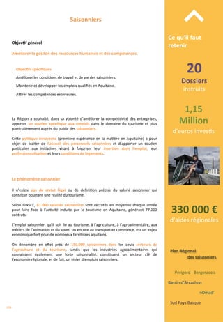 Bassin	
  d’Arcachon	
  
nOmad’	
  	
  
Sud	
  Pays	
  Basque	
  
Périgord	
  -­‐	
  Bergeracois	
  
Plan	
  Régional	
  
des	
  saisonniers	
  
20	
  
Dossiers	
  	
  
instruits	
  
330	
  000	
  €	
  
d’aides	
  régionales	
  
1,15	
  
Million	
  
d’euros	
  inves/s	
  
Ce	
  qu’il	
  faut	
  
retenir	
  
⌃	
  Saisonniers	
  
Objec;f	
  général	
  
Objec;fs	
  spéciﬁques	
  
	
  
Améliorer	
  les	
  condi/ons	
  de	
  travail	
  et	
  de	
  vie	
  des	
  saisonniers.	
  
	
  
Maintenir	
  et	
  développer	
  les	
  emplois	
  qualiﬁés	
  en	
  Aquitaine.	
  
	
  
AŠrer	
  les	
  compétences	
  extérieures.	
  
Améliorer	
  la	
  ges;on	
  des	
  ressources	
  humaines	
  et	
  des	
  compétences.	
  
La	
   Région	
   a	
   souhaité,	
   dans	
   sa	
   volonté	
   d’améliorer	
   la	
   compé//vité	
   des	
   entreprises,	
  
apporter	
   un	
   sou;en	
   spéciﬁque	
   aux	
   emplois	
   dans	
   le	
   domaine	
   du	
   tourisme	
   et	
   plus	
  
par/culièrement	
  auprès	
  du	
  public	
  des	
  saisonniers.	
  
	
  
Ce4e	
  poli;que	
  innovante	
  (première	
  expérience	
  en	
  la	
  ma/ère	
  en	
  Aquitaine)	
  a	
  pour	
  
objet	
   de	
   traiter	
   de	
   l’accueil	
   des	
   personnels	
   saisonniers	
   et	
   d’apporter	
   un	
   sou/en	
  
par/culier	
   aux	
   ini/a/ves	
   visant	
   à	
   favoriser	
   leur	
   inser;on	
   dans	
   l’emploi,	
   leur	
  
professionnalisa;on	
  et	
  leurs	
  condi;ons	
  de	
  logements.	
  
	
  
Il	
   n’existe	
   pas	
   de	
   statut	
   légal	
   ou	
   de	
   déﬁni/on	
   précise	
   du	
   salarié	
   saisonnier	
   qui	
  
cons/tue	
  pourtant	
  une	
  réalité	
  du	
  tourisme.	
  
	
  
Selon	
   l’INSEE,	
   61.000	
   salariés	
   saisonniers	
   sont	
   recrutés	
   en	
   moyenne	
   chaque	
   année	
  
pour	
   faire	
   face	
   à	
   l’ac/vité	
   induite	
   par	
   le	
   tourisme	
   en	
   Aquitaine,	
   générant	
   77.000	
  
contrats.	
  
	
  
L’emploi	
  saisonnier,	
  qu’il	
  soit	
  lié	
  au	
  tourisme,	
  à	
  l’agriculture,	
  à	
  l’agroalimentaire,	
  aux	
  
mé/ers	
  de	
  l’anima/on	
  et	
  du	
  sport,	
  ou	
  encore	
  au	
  transport	
  et	
  commerce,	
  est	
  un	
  enjeu	
  
économique	
  fort	
  pour	
  de	
  nombreux	
  territoires	
  aquitains.	
  
	
  
On	
   dénombre	
   en	
   eﬀet	
   près	
   de	
   150.000	
   saisonniers	
   dans	
   les	
   seuls	
   secteurs	
   de	
  
l’agriculture	
   et	
   du	
   tourisme,	
   tandis	
   que	
   les	
   industries	
   agroalimentaires	
   qui	
  
connaissent	
   également	
   une	
   forte	
   saisonnalité,	
   cons/tuent	
   un	
   secteur	
   clé	
   de	
  
l’économie	
  régionale,	
  et	
  de	
  fait,	
  un	
  vivier	
  d’emplois	
  saisonniers.	
  
	
  
	
  
	
  
Le	
  phénomène	
  saisonnier	
  
208	
  
 