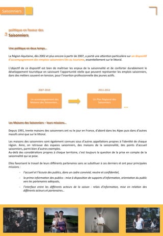 Depuis	
  1991,	
  trente	
  maisons	
  des	
  saisonniers	
  ont	
  vu	
  le	
  jour	
  en	
  France,	
  d’abord	
  dans	
  les	
  Alpes	
  puis	
  dans	
  d’autres	
  
massifs	
  ainsi	
  que	
  sur	
  le	
  li4oral.	
  
	
  
Les	
  maisons	
  des	
  saisonniers	
  sont	
  également	
  connues	
  sous	
  d’autres	
  appella/ons	
  propres	
  à	
  l’iden/té	
  de	
  chaque	
  
région.	
   Ainsi,	
   on	
   retrouve	
   des	
   espaces	
   saisonniers,	
   des	
   maisons	
   de	
   la	
   saisonnalité,	
   des	
   points	
   d’accueil	
  
saisonniers,	
  parmi	
  bien	
  d’autres	
  exemples.	
  
Au-­‐delà	
  des	
  considéra/ons	
  propres	
  à	
  chaque	
  territoire,	
  c’est	
  toujours	
  la	
  ques/on	
  de	
  la	
  prise	
  en	
  compte	
  de	
  la	
  
saisonnalité	
  qui	
  se	
  pose.	
  
	
  
Elles	
  favorisent	
  le	
  travail	
  de	
  leurs	
  diﬀérents	
  partenaires	
  sans	
  se	
  subs/tuer	
  à	
  ces	
  derniers	
  et	
  ont	
  pour	
  principales	
  
missions	
  :	
  
	
  
-­‐  l’accueil	
  et	
  l’écoute	
  des	
  publics,	
  dans	
  un	
  cadre	
  convivial,	
  neutre	
  et	
  conﬁden'el,	
  
	
  
-­‐  la	
  primo-­‐informa'on	
  des	
  publics	
  :	
  mise	
  à	
  disposi'on	
  de	
  supports	
  d’informa'on,	
  orienta'on	
  du	
  public	
  
vers	
  les	
  partenaires	
  adéquats,	
  
	
  
-­‐  l’interface	
   entre	
   les	
   diﬀérents	
   acteurs	
   de	
   la	
   saison	
   :	
   relais	
   d’informa'on,	
   mise	
   en	
   rela'on	
   des	
  
diﬀérents	
  acteurs	
  et	
  partenaires…	
  
poli;que	
  en	
  faveur	
  des	
  	
  
La	
  	
  
Saisonniers	
  
Une	
  poli;que	
  en	
  deux	
  temps…	
  
Les	
  Maisons	
  des	
  Saisonniers	
  –	
  leurs	
  missions…	
  	
  
Un	
  accompagnement	
  des	
  
Maisons	
  des	
  Saisonniers…	
  
2007-­‐2010	
  
Un	
  Plan	
  Régional	
  des	
  
Saisonniers	
  
2011-­‐2012	
  
…	
  
La	
  Région	
  Aquitaine,	
  dès	
  2002	
  et	
  plus	
  encore	
  à	
  par/r	
  de	
  2007,	
  a	
  porté	
  une	
  a4en/on	
  par/culière	
  sur	
  un	
  disposi;f	
  
d’accompagnement	
  des	
  emplois	
  saisonniers	
  liés	
  au	
  tourisme,	
  essen/ellement	
  sur	
  le	
  li4oral.	
  	
  
L’objec/f	
   de	
   ce	
   disposi/f	
   est	
   bien	
   de	
   maîtriser	
   les	
   enjeux	
   de	
   la	
   saisonnalité	
   et	
   de	
   conforter	
   durablement	
   le	
  
développement	
  touris/que	
  en	
  saisissant	
  l’opportunité	
  réelle	
  que	
  peuvent	
  représenter	
  les	
  emplois	
  saisonniers,	
  
dans	
  des	
  mé/ers	
  souvent	
  en	
  tension,	
  pour	
  l’inser/on	
  professionnelle	
  des	
  jeunes	
  ac/fs.	
  
Saisonniers	
  
209	
  
 