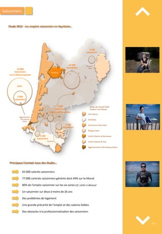 ⌃	
  
⌃	
  
Etude	
  2012	
  -­‐	
  Les	
  emplois	
  saisonniers	
  en	
  Aquitaine…	
  
Périgord	
  Noir	
  
Communes	
  thermales	
  
Pyrénées	
  
GIP	
  Li4oral	
  
Unité	
  Urbaine	
  de	
  Bordeaux	
  
Unité	
  Urbaine	
  de	
  Pau	
  
Aggloméra/on	
  Côte	
  Basque	
  Adour	
  
Zones	
  de	
  l’étude	
  INSEE	
  
Emplois	
  touris'ques	
  
Léon	
  
Pau	
  
Pyrénées	
  
Périgord	
  
	
  Noir	
  
Bordeaux	
  
Zone	
  Li4orale	
  
Aggloméra/on	
  
	
  Côte	
  Basque	
  	
  
Adour	
  
3	
  100	
  
saisonniers	
  
14	
  200	
  
saisonniers	
  
2	
  200	
  
Saisonniers	
  
Communes	
  thermales	
  
2	
  400	
  
saisonniers	
  
2	
  100	
  
saisonniers	
  
29	
  800	
  
Saisonniers	
  
sur	
  le	
  liForal	
  aquitain	
  
5	
  300	
  
saisonniers	
  
dont	
  
Principaux	
  Constats	
  issus	
  des	
  études…	
  
65.000	
  salariés	
  saisonniers	
  
77.000	
  contrats	
  saisonniers	
  générés	
  dont	
  44%	
  sur	
  le	
  li4oral	
  
80%	
  de	
  l’emploi	
  saisonnier	
  sur	
  les	
  six	
  zones	
  (cf.	
  carte	
  ci-­‐dessus)	
  
Un	
  saisonnier	
  sur	
  deux	
  à	
  moins	
  de	
  26	
  ans	
  
Des	
  problèmes	
  de	
  logement	
  
Une	
  grande	
  précarité	
  de	
  l’emploi	
  et	
  des	
  salaires	
  faibles	
  
Des	
  obstacles	
  à	
  la	
  professionnalisa/on	
  des	
  saisonniers	
  
Saisonniers	
  
213	
  
 