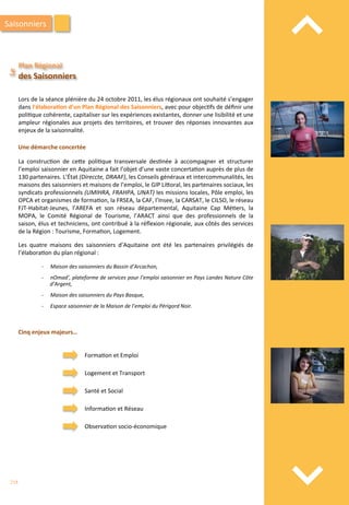 ⌃	
  
⌃	
  
Lors	
  de	
  la	
  séance	
  plénière	
  du	
  24	
  octobre	
  2011,	
  les	
  élus	
  régionaux	
  ont	
  souhaité	
  s’engager	
  
dans	
  l’élabora;on	
  d’un	
  Plan	
  Régional	
  des	
  Saisonniers,	
  avec	
  pour	
  objec/fs	
  de	
  déﬁnir	
  une	
  
poli/que	
  cohérente,	
  capitaliser	
  sur	
  les	
  expériences	
  existantes,	
  donner	
  une	
  lisibilité	
  et	
  une	
  
ampleur	
  régionales	
  aux	
  projets	
  des	
  territoires,	
  et	
  trouver	
  des	
  réponses	
  innovantes	
  aux	
  
enjeux	
  de	
  la	
  saisonnalité.	
  
	
  
Une	
  démarche	
  concertée	
  
	
  
La	
   construc/on	
   de	
   ce4e	
   poli/que	
   transversale	
   des/née	
   à	
   accompagner	
   et	
   structurer	
  
l’emploi	
  saisonnier	
  en	
  Aquitaine	
  a	
  fait	
  l’objet	
  d’une	
  vaste	
  concerta/on	
  auprès	
  de	
  plus	
  de	
  
130	
  partenaires.	
  L’État	
  (Direccte,	
  DRAAF),	
  les	
  Conseils	
  généraux	
  et	
  intercommunalités,	
  les	
  
maisons	
  des	
  saisonniers	
  et	
  maisons	
  de	
  l’emploi,	
  le	
  GIP	
  Li4oral,	
  les	
  partenaires	
  sociaux,	
  les	
  
syndicats	
  professionnels	
  (UMIHRA,	
  FRAHPA,	
  UNAT)	
  les	
  missions	
  locales,	
  Pôle	
  emploi,	
  les	
  
OPCA	
  et	
  organismes	
  de	
  forma/on,	
  la	
  FRSEA,	
  la	
  CAF,	
  l’Insee,	
  la	
  CARSAT,	
  le	
  CILSO,	
  le	
  réseau	
  
FJT-­‐Habitat-­‐Jeunes,	
   l’AREFA	
   et	
   son	
   réseau	
   départemental,	
   Aquitaine	
   Cap	
   Mé/ers,	
   la	
  
MOPA,	
   le	
   Comité	
   Régional	
   de	
   Tourisme,	
   l’ARACT	
   ainsi	
   que	
   des	
   professionnels	
   de	
   la	
  
saison,	
  élus	
  et	
  techniciens,	
  ont	
  contribué	
  à	
  la	
  réﬂexion	
  régionale,	
  aux	
  côtés	
  des	
  services	
  
de	
  la	
  Région	
  :	
  Tourisme,	
  Forma/on,	
  Logement.	
  
	
  
Les	
   quatre	
   maisons	
   des	
   saisonniers	
   d’Aquitaine	
   ont	
   été	
   les	
   partenaires	
   privilégiés	
   de	
  
l’élabora/on	
  du	
  plan	
  régional	
  :	
  
	
  
-­‐  Maison	
  des	
  saisonniers	
  du	
  Bassin	
  d’Arcachon,	
  
	
  
-­‐  nOmad’,	
  plateforme	
  de	
  services	
  pour	
  l’emploi	
  saisonnier	
  en	
  Pays	
  Landes	
  Nature	
  Côte	
  
d’Argent,	
  
	
  
-­‐  Maison	
  des	
  saisonniers	
  du	
  Pays	
  Basque,	
  
	
  
-­‐  Espace	
  saisonnier	
  de	
  la	
  Maison	
  de	
  l’emploi	
  du	
  Périgord	
  Noir.	
  
	
  
	
  
Cinq	
  enjeux	
  majeurs…	
  	
  
Forma/on	
  et	
  Emploi	
  
Logement	
  et	
  Transport	
  
Santé	
  et	
  Social	
  	
  
Informa/on	
  et	
  Réseau	
  
Observa/on	
  socio-­‐économique	
  
Plan	
  Régional	
  
Le	
  	
  
des	
  Saisonniers	
  
Saisonniers	
  
214	
  
 
