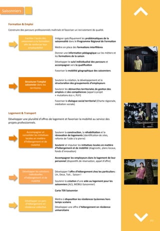 ⌃	
  
⌃	
  
Forma;on	
  &	
  Emploi	
  
	
  
Construire	
  des	
  parcours	
  professionnels	
  maîtrisés	
  et	
  favoriser	
  un	
  recrutement	
  de	
  qualité.	
  
Saisonniers	
  
Faciliter	
  l’accès	
  des	
  
saisonniers	
  à	
  la	
  forma/on	
  
aﬁn	
  de	
  renforcer	
  leur	
  
employabilité	
  
Intégrer	
  spéciﬁquement	
  les	
  probléma;ques	
  de	
  la	
  
saisonnalité	
  dans	
  le	
  Programme	
  Régional	
  de	
  Forma;on	
  
	
  
Me4re	
  en	
  place	
  des	
  forma;ons	
  interﬁlières	
  
	
  
Donner	
  une	
  informa;on	
  pédagogique	
  sur	
  les	
  mé/ers	
  et	
  
les	
  forma;ons	
  de	
  la	
  saison	
  
	
  
Développer	
  le	
  suivi	
  individualisé	
  des	
  parcours	
  et	
  
accompagner	
  vers	
  la	
  qualiﬁca;on	
  
	
  
Favoriser	
  la	
  mobilité	
  géographique	
  des	
  saisonniers	
  
Structurer	
  l’emploi	
  
saisonnier	
  dans	
  les	
  
territoires	
  
Soutenir	
  la	
  créa/on,	
  le	
  développement	
  et	
  la	
  
structura;on	
  des	
  groupements	
  d’employeurs	
  	
  
	
  
Soutenir	
  les	
  démarches	
  territoriales	
  de	
  ges;on	
  des	
  
emplois	
  et	
  des	
  compétences	
  (appel	
  à	
  projet	
  
«	
  muta/ons	
  éco	
  »,	
  PLFI)	
  
	
  
Favoriser	
  le	
  dialogue	
  social	
  territorial	
  (Charte	
  régionale,	
  
média/on	
  sociale)	
  
Logement	
  &	
  Transport	
  
	
  
Développer	
  une	
  pluralité	
  d’oﬀres	
  de	
  logement	
  et	
  favoriser	
  la	
  mobilité	
  au	
  service	
  des	
  
projets	
  professionnels.	
  
Accompagner	
  et	
  
consolider	
  les	
  ini/a/ves	
  
locales	
  en	
  ma/ère	
  
d’hébergement	
  et	
  de	
  
mobilité	
  
Soutenir	
  la	
  construc;on,	
  la	
  réhabilita;on	
  et	
  la	
  
rénova;on	
  de	
  logements	
  (iden/ﬁca/on	
  de	
  sites,	
  
refonte	
  de	
  l’aide	
  à	
  la	
  pierre)	
  
	
  
Soutenir	
  et	
  impulser	
  les	
  ini;a;ves	
  locales	
  en	
  ma;ère	
  
d’hébergement	
  et	
  de	
  mobilité	
  (diagnos/c,	
  plans	
  locaux,	
  
fonds	
  d’innova/on)	
  
	
  
Accompagner	
  les	
  employeurs	
  dans	
  le	
  logement	
  de	
  leur	
  
personnel	
  (disposi/fs	
  de	
  réserva/on,	
  appel	
  d’oﬀre)	
  	
  
Développer	
  les	
  solu/ons	
  
individuelles	
  
d’hébergement	
  et	
  de	
  
mobilité	
  
Développer	
  l’oﬀre	
  d’hébergement	
  chez	
  les	
  par;culiers	
  :	
  
Un,	
  Deux,	
  Toit…	
  Saison	
  !	
  	
  
	
  
Soutenir	
  la	
  créa;on	
  d’une	
  aide	
  au	
  logement	
  pour	
  les	
  
saisonniers	
  (ALS,	
  MOBILI-­‐Saisonnier)	
  
	
  
Carte	
  TER	
  Saisonnier	
  	
  
	
  	
  	
  	
  	
  	
  	
  	
  	
  	
  	
  	
  	
  	
  	
  	
  	
  	
  	
  	
  	
  	
  	
  	
  	
  	
  	
  	
  	
  	
  	
  	
  	
  	
  	
  	
  	
  
Développer	
  un	
  parc	
  
d’hébergement	
  en	
  
résidence	
  collec/ve	
  
	
  
Me4re	
  à	
  disposi;on	
  les	
  résidences	
  lycéennes	
  hors	
  
temps	
  scolaire	
  
Développer	
  une	
  oﬀre	
  d’hébergement	
  en	
  résidence	
  
universitaire	
  	
  
215	
  
 