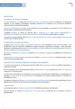 ORIENTATIONS	
  
	
  
La	
  per2nence	
  du	
  Territoire	
  Touris2que	
  
	
  
La	
   contractualisa;on	
   sur	
   la	
   base	
   des	
   périmètres	
   des	
   Pays	
   ne	
   semble	
   pas	
   jus;ﬁée	
   au	
   regard	
   de	
   la	
   nécessité	
   de	
  
travailler	
   sur	
   des	
   échelles	
   de	
   Des'na'on	
   Touris'que	
   (existante	
   ou	
   en	
   devenir)	
   et	
   sur	
   la	
   base	
   de	
   collec/vités	
  
intercommunales	
  à	
  compétence	
  touris/que.	
  
	
  
La	
   no;on	
   de	
   Des;na;on	
   Touris;que	
   et	
   leur	
   périmètre	
   doit	
   être	
   travaillée	
   en	
   s’appuyant	
   sur	
   des	
   critères	
   et	
   des	
  
données	
  déﬁnis	
  au	
  préalable	
  de	
  manière	
  précise.	
  
	
  
L’obliga/on	
   d’intégrer	
   le	
   champ	
   du	
   Tourisme	
   dans	
   le	
   diagnos;c	
   et	
   le	
   PADD	
   (Projet	
   d’Aménagement	
   et	
  
Développement	
  Durable)	
  du	
  Scot	
  (Schéma	
  de	
  Cohérence	
  Territoriale)	
  doit	
  être	
  appréhendée	
  par	
  la	
  Région.	
  
	
  
La	
   prochaine	
   contractualisa/on	
   devrait	
   traiter	
   de	
   manière	
   spéciﬁque	
   les	
   Communautés	
   d’Aggloméra;on	
   (cf.	
   volet	
  
Tourisme	
  urbain	
  et	
  d’aﬀaires	
  du	
  bilan).	
  
	
  
L’organisa2on	
  touris2que	
  du	
  Territoire	
  
	
  
La	
   Région	
   doit	
   rendre	
   plus	
   lisible	
   ses	
   disposi;fs	
   touris;ques	
   en	
   les	
   iden/ﬁant	
   au	
   sein	
   d’un	
   seul	
   contrat	
   :	
   PLFI	
  
(Programme	
   Local	
   de	
   Forma'on	
   Interﬁlières),	
   stratégie	
   numérique,	
   organisa/on	
   touris/que,…	
   Ce4e	
   proposi/on	
  
nécessite	
  un	
  renforcement	
  du	
  partenariat	
  entre	
  la	
  Région,	
  les	
  Conseils	
  Généraux,	
  le	
  Comité	
  Régional	
  de	
  Tourisme,	
  la	
  
Mission	
  des	
  Oﬃces	
  de	
  Tourisme	
  d’Aquitaine…	
  
	
  
Une	
   absence	
   d’expérience	
   contractuelle	
   précédente	
   sur	
   le	
   tourisme	
   a	
   conduit	
   à	
   des	
   diﬃcultés	
   du	
   lancement	
   du	
  
programme.	
  
	
  
L’exhaus;vité	
   de	
   contractualisa;on	
   avec	
   tous	
   les	
   territoires	
   a	
   montré	
   ses	
   limites.	
   Un	
   disposi/f	
   d’appel	
   à	
   projet	
  
territorial	
  serait	
  davantage	
  adapté.	
  
	
  
La	
  per2nence	
  de	
  l’anima2on	
  (ingénierie	
  touris2que)	
  et	
  du	
  programme	
  
	
  
L’anima;on	
   (une	
   charte	
   de	
   l’animateur)	
   devrait	
   faire	
   l’objet	
   d’une	
   évalua;on	
   annuelle	
   et	
   mobiliser	
   davantage	
   les	
  
crédits	
  FSE	
  ou	
  Leader.	
  
	
  
Dans	
   la	
   perspec/ve	
   d’une	
   contractualisa/on	
   eﬃcace,	
   une	
   anima;on	
   exclusive	
   devrait	
   être	
   dédiée	
   au	
   tourisme	
   et	
  
s’appuyer	
  sur	
  une	
  équipe	
  projet.	
  
	
  
Le	
  choix	
  d’une	
  ou	
  deux	
  ﬁlières	
  par	
  conven/on	
  n’a	
  pas	
  convaincu	
  ou	
  démontrée	
  de	
  réelle	
  eﬃcience.	
  Il	
  faudrait	
  dès	
  lors	
  
envisager	
   un	
   autre	
   mode	
   de	
   contractualisa;on,	
   en	
   maintenant	
   une	
   certaine	
   complémentarité	
   à	
   la	
   poli/que	
   du	
  
Développement	
  Local…	
  
	
  
Les	
  approches	
  relevant	
  des	
  logiques	
  de	
  tourisme	
  et/ou	
  de	
  loisirs	
  de	
  proximité	
  devraient	
  être	
  appréhendées	
  aﬁn	
  de	
  
posi/onner	
  les	
  territoires	
  sur	
  les	
  marchés	
  les	
  plus	
  adaptés	
  à	
  leur	
  caractéris/ques.	
  
	
  
La	
  gouvernance	
  
	
  
La	
  nécessité	
  de	
  rendre	
  plus	
  lisible	
  et	
  complémentaire	
  les	
  diﬀérentes	
  procédures	
  contractuelles.	
  
	
  
Une	
   plus	
   grande	
   ou	
   meilleure	
   implica;on	
   des	
   élus	
   locaux	
   dans	
   la	
   cons/tu/on	
   de	
   la	
   conven/on	
   et	
   dans	
   la	
  
programma/on.	
  
Organisa/on	
  Touris/que	
  
22	
  
 