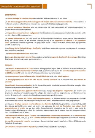 OPPORTUNITES	
  
	
  
Un	
  acteur	
  privilégié	
  de	
  cohésion	
  sociale	
  en	
  ma/ère	
  d’accès	
  aux	
  vacances	
  et	
  aux	
  loisirs.	
  
	
  
Un	
  rôle	
  de	
  développement	
  local	
  et	
  développement	
  durable	
  (démarche	
  environnementale)	
  à	
  renouveler	
  ou	
  à	
  
renforcer,	
  certaines	
  collec/vités	
  ne	
  mesurant	
  pas	
  toujours	
  l’intérêt	
  de	
  ces	
  équipements.	
  
	
  
Un	
  secteur	
  pourvoyeur	
  d’emplois,	
  avec	
  une	
  moyenne	
  de	
  4	
  à	
  5	
  permanents	
  et	
  8	
  à	
  9	
  saisonniers	
  employés	
  en	
  
Emploi	
  Temps	
  Plein	
  par	
  équipement.	
  
	
  
Un	
  impact	
  économique	
  local	
  non	
  négligeable	
  (retombées	
  économiques	
  des	
  consomma/ons	
  des	
  touristes	
  sur	
  le	
  
territoire	
  d’accueil)	
  à	
  mieux	
  valoriser.	
  
	
  
Un	
  ancrage	
  territoriale	
  fort	
  (les	
  trois	
  quarts	
  des	
  établissements	
  travaillent	
  au	
  moins	
  avec	
  un	
  prestataire	
  local	
  
élargi	
   en	
   circuits	
   courts	
   et	
   en	
   ac/vités	
   spor/ves/loisirs)	
   et	
   un	
   apporteur	
   de	
   services	
   à	
   la	
   popula;on	
  
locale	
   (structures	
   ouvertes	
   largement	
   à	
   la	
   popula/on	
   locale	
   :	
   salles	
   d’anima/on,	
   restaura/on,	
   équipements	
  
spor/fs	
  ou	
  de	
  loisirs).	
  
	
  
Une	
  oﬀre	
  sur	
  les	
  territoires	
  intérieurs	
  signiﬁca;ve	
  localisée	
  en	
  secteur	
  de	
  moyenne	
  montagne	
  ou	
  de	
  campagne,	
  
sans	
  équivalent	
  marchand.	
  
	
  
Une	
  oﬀre	
  diversiﬁée	
  et	
  de	
  qualité	
  modulable.	
  
	
  
Des	
  marges	
  de	
  progression	
  commerciale	
  possibles	
  sur	
  certains	
  segments	
  de	
  clientèle	
  à	
  développer	
  (clientèles	
  
étrangères,	
  séminaires,	
  groupes,	
  jeunes,	
  seniors…).	
  
Soutenir	
  le	
  tourisme	
  social	
  et	
  associa/f	
  
MENACES	
  
	
  
Une	
  absence	
  de	
  ﬁnancement	
  de	
  l’Etat,	
  voire	
  un	
  désengagement	
  depuis	
  2006	
  et	
  la	
  clôture	
  du	
  Plan	
  Patrimoine,	
  et	
  
l’interrup;on	
  des	
  ﬁnancement	
  de	
  l’ANCV	
  en	
  2008,	
  puis	
  la	
  mise	
  en	
  œuvre	
  des	
  nouvelles	
  règles	
  d’interven;on	
  
en	
  2012	
  du	
  Fonds	
  TSI	
  (aide	
  à	
  la	
  pierre/pe/te	
  associa/ons	
  du	
  tourisme	
  social).	
  
	
  
Un	
  désengagement	
  progressif	
  de	
  certains	
  Conseils	
  Généraux	
  sur	
  le	
  volet	
  aide	
  à	
  la	
  pierre.	
  
	
  
Un	
   désengagement	
   quasi	
   total	
   des	
   CAF,	
   et	
   des	
   Conseils	
   Généraux	
   sur	
   la	
   requaliﬁca/on	
   des	
   centres	
   de	
  
vacances.	
  
	
  
Des	
  diﬃcultés	
  de	
  commercialisa;on,	
  du	
  fait	
  d’une	
  oﬀre	
  parfois	
  peu	
  lisible,	
  voire	
  conﬁden/elle	
  sans	
  plus	
  value	
  
diﬀérenciante	
  pour	
  certains	
  segments	
  du	
  parc.	
  
	
  
Un	
  niveau	
  de	
  fréquenta;on	
  globalement	
  stable	
  mais	
  qui	
  masque	
  des	
  disparités	
  	
  importantes.	
  On	
  observe	
  une	
  
progression	
   des	
   taux	
   d’occupa/on	
   pour	
   les	
   villages	
   de	
   vacances,	
   et	
   une	
   stagna/on	
   ou	
   une	
   baisse	
   pour	
   les	
  
centres	
  de	
  vacances,	
  les	
  maisons	
  familiales	
  de	
  vacances	
  et	
  auberges	
  de	
  jeunesse.	
  
	
  
Une	
  tendance	
  à	
  l’érosion	
  des	
  Chiﬀres	
  d’Aﬀaires	
  préoccupante	
  ces	
  dernières	
  années	
  (une	
  moyenne	
  de	
  610.400	
  €/
établissement	
  et	
  3	
  350	
  €/lit)	
  avec	
  des	
  disparités	
  importantes	
  selon	
  l’ac/vité	
  et	
  l’implanta/on	
  géographique.	
  
	
  
Un	
  risque	
  de	
  décalage	
  croissant	
  avec	
  les	
  aFentes	
  des	
  clientèles	
  du	
  fait	
  de	
  l’augmenta/on	
  tendancielle	
  du	
  coût	
  
des	
   séjours,	
   par/culièrement	
   pour	
   les	
   centres	
   de	
   vacances.	
   Le	
   coût	
   de	
   fabrica;on	
   des	
   séjours	
   tend	
  
structurellement	
   à	
   croître	
   au	
   vu	
   des	
   coûts	
   d’inves/ssement	
   nécessaires	
   sur	
   le	
   bâ/	
   et	
   des	
   coûts	
   de	
  
fonc/onnement	
  à	
  la	
  hausse	
  en	
  raison	
  des	
  évolu/ons	
  réglementaires	
  (ex	
  :	
  le	
  nouveau	
  statut	
  des	
  animateurs	
  impacte	
  
entre	
  +	
  15	
  à	
  30%	
  sur	
  le	
  prix	
  du	
  séjour).	
  
	
  
Une	
  clientèle	
  de	
  moins	
  en	
  moins	
  «	
  cap;ve	
  »	
  du	
  fait	
  des	
  oﬀres	
  concurrentes	
  abondantes,	
  de	
  la	
  diminu;on	
  des	
  
aides	
  au	
  départ	
  (CAF,	
  MSA,	
  CG…),	
  et	
  de	
  l’absence	
  de	
  commercialisa;on	
  possible	
  (statut	
  associa/f	
  non	
  ﬁscalisé).	
  
	
  
Un	
  marché	
  concurren;el	
  exacerbé	
  entre	
  acteurs	
  du	
  même	
  secteur	
  ou	
  vis	
  à	
  vis	
  d’autres	
  ﬁlières	
  d’hébergements	
  
(hôtellerie	
  de	
  plein-­‐air).	
  
	
  
Un	
  Calendrier	
  des	
  vacances	
  très	
  impactant	
  pour	
  l’ensemble	
  des	
  ac/vités	
  touris/ques.	
  
225	
  
 