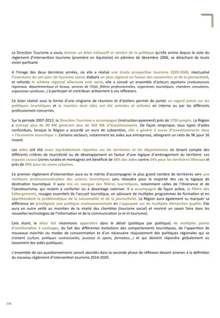 La	
  Direc/on	
  Tourisme	
  a	
  voulu	
  dresser	
  un	
  bilan	
  exhaus;f	
  et	
  sincère	
  de	
  la	
  poli;que	
  qu’elle	
  anime	
  depuis	
  le	
  vote	
  du	
  
règlement	
   d’interven/on	
   tourisme	
   (première	
   en	
   Aquitaine)	
   en	
   plénière	
   de	
   décembre	
   2006,	
   se	
   détachant	
   de	
   toute	
  
vision	
  par/sane.	
  
	
  
A	
   l’image	
   des	
   deux	
   dernières	
   années,	
   où	
   elle	
   a	
   réalisé	
   une	
   étude	
   prospec;ve	
   tourisme	
   2020-­‐2040,	
   réactualisé	
  
l’inventaire	
  de	
  son	
  parc	
  de	
  tourisme	
  social,	
  élaboré	
  un	
  plan	
  régional	
  en	
  faveur	
  des	
  saisonniers	
  et	
  de	
  la	
  pluriac;vité,	
  
et	
   refondu	
   le	
   schéma	
   régional	
   véloroute	
   voie	
   verte,	
   elle	
   a	
   convié	
   un	
   ensemble	
   d’acteurs	
   aquitains	
   (ins'tu'onnels	
  
régionaux,	
   départementaux	
   et	
   locaux,	
   services	
   de	
   l’Etat,	
   ﬁlières	
   professionnelles,	
   organismes	
   touris'ques,	
   chambres	
   consulaires,	
  
organismes	
  syndicaux…)	
  à	
  par/ciper	
  et	
  contribuer	
  ac/vement	
  à	
  ces	
  réﬂexions.	
  
	
  
Ce	
   bilan	
   réalisé	
   sous	
   la	
   forme	
   d’une	
   vingtaine	
   de	
   réunions	
   et	
   d’ateliers	
   permet	
   de	
   porter	
   un	
   regard	
   précis	
   sur	
   les	
  
poli;ques	
   touris;ques	
   et	
   la	
   manière	
   dont	
   elles	
   ont	
   été	
   animées	
   et	
   ac;vées	
   en	
   interne	
   ou	
   par	
   les	
   diﬀérents	
  
professionnels	
  concernés.	
  
	
  
Sur	
  la	
  période	
  2007-­‐2012,	
  la	
  Direc;on	
  Tourisme	
  a	
  accompagné	
  (instruc/on-­‐paiement)	
  près	
  de	
  1750	
  projets.	
  La	
  Région	
  
a	
   octroyé	
   plus	
   de	
   90	
   M€	
   générant	
   plus	
   de	
   450	
   M€	
   d’inves;ssements.	
   De	
   façon	
   empirique,	
   tous	
   types	
   d’aides	
  
confondues,	
   lorsque	
   la	
   Région	
   a	
   accordé	
   un	
   euro	
   de	
   subven/on,	
   elle	
   a	
   généré	
   5	
   euros	
   d’inves;ssements	
   dans	
  
«	
  l’économie	
  touris;que	
  ».	
  Certains	
  secteurs,	
  notamment	
  les	
  aides	
  aux	
  entreprises,	
  a4eignent	
  un	
  ra/o	
  de	
  9€	
  pour	
  1€	
  
inves/.	
  
	
  
Les	
   aides	
   ont	
   été	
   assez	
   équitablement	
   répar;es	
   sur	
   les	
   territoires	
   et	
   les	
   départements	
   en	
   tenant	
   compte	
   des	
  
diﬀérents	
   critères	
   de	
   touris/cité	
   ou	
   de	
   développement	
   en	
   faveur	
   d’une	
   logique	
   d’aménagement	
   du	
   territoire.	
   Les	
  
espaces	
  ruraux	
  (zones	
  rurales	
  et	
  montagne)	
  ont	
  bénéﬁcié	
  de	
  56%	
  des	
  aides	
  contre	
  24%	
  pour	
  les	
  territoires	
  liForaux	
  et	
  
près	
  de	
  20%	
  pour	
  les	
  zones	
  urbaines.	
  
	
  
Ce	
  premier	
  règlement	
  d’interven/on	
  aura	
  eu	
  le	
  mérite	
  d’accompagner	
  le	
  plus	
  grand	
  nombre	
  de	
  territoires	
  vers	
  une	
  
meilleure	
   professionnalisa;on	
   des	
   acteurs	
   touris;ques	
   sans	
   résoudre	
   pour	
   la	
   majorité	
   des	
   cas	
   la	
   logique	
   de	
  
des/na/on	
   touris/que.	
   Il	
   aura	
   mis	
   en	
   exergue	
   des	
   ﬁlières	
   touris;ques,	
   notamment	
   celles	
   de	
   l’i/nérance	
   et	
   de	
  
l’oenotourisme,	
   qui	
   restent	
   à	
   conforter	
   ou	
   à	
   davantage	
   valoriser.	
   Il	
   a	
   accompagné	
   de	
   façon	
   ac/ve,	
   la	
   ﬁlière	
   des	
  
hébergements,	
  rouages	
  essen/els	
  de	
  l’accueil	
  touris/que,	
  en	
  adossant	
  de	
  mul/ples	
  programmes	
  de	
  forma/on	
  et	
  en	
  
appréhendant	
  la	
  probléma;que	
  de	
  la	
  saisonnalité	
  et	
  de	
  la	
  pluriac;vité.	
  La	
  Région	
  aura	
  également	
  su	
  marquer	
  sa	
  
diﬀérence	
  en	
  privilégiant	
  une	
  poli;que	
  environnementale	
  en	
  s’appuyant	
  sur	
  de	
  mul;ples	
  démarches	
  qualité.	
  Elle	
  
aura	
   en	
   outre	
   veillé	
   au	
   main/en	
   de	
   la	
   mixité	
   des	
   clientèles	
   (tourisme	
   social)	
   et	
   montré	
   un	
   savoir	
   faire	
   dans	
   les	
  
nouvelles	
  technologies	
  de	
  l’informa/on	
  et	
  de	
  la	
  communica/on	
  (e	
  et	
  m-­‐tourisme).	
  
	
  
Cela	
   étant,	
   le	
   bilan	
   fait	
   néanmoins	
   apparaître	
   dans	
   le	
   détail	
   (poli/que	
   par	
   poli/que)	
   de	
   mul;ples	
   points	
  
d’améliora;on	
   à	
   envisager,	
   du	
   fait	
   des	
   diﬀérentes	
   évolu/ons	
   des	
   comportements	
   touris/ques,	
   de	
   l’appari/on	
   de	
  
nouveaux	
   marchés	
   ou	
   modes	
   de	
   consomma/on	
   et	
   d’un	
   nécessaire	
   réajustement	
   des	
   poli/ques	
   régionales	
   qui	
   se	
  
croisent	
   (culture,	
   poli'ques	
   contractuelles,	
   jeunesse	
   et	
   sports,	
   forma'on,…)	
   et	
   qui	
   doivent	
   répondre	
   globalement	
   au	
  
tassement	
  des	
  aides	
  publiques.	
  
	
  
L’ensemble	
  de	
  ces	
  ques/onnements	
  seront	
  abordés	
  dans	
  la	
  seconde	
  phase	
  de	
  réﬂexion	
  devant	
  amener	
  à	
  la	
  déﬁni/on	
  
du	
  nouveau	
  règlement	
  d’interven/on	
  tourisme	
  2014-­‐2020.	
  
236	
  
 