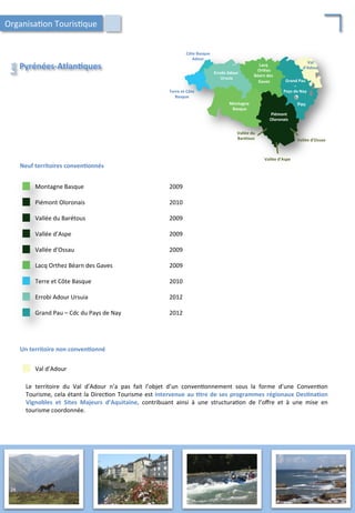 Piémont	
  
Oloronais	
  
Montagne	
  
Basque	
  
Lacq	
  
	
  Orthez	
  
Béarn	
  des	
  
	
  Gaves	
   Grand	
  Pau	
  	
  
–	
  	
  
Pays	
  de	
  Nay	
  Terre	
  et	
  Côte	
  
Basque	
  
Errobi	
  Adour	
  
Ursuia	
  
Vallée	
  d’Ossau	
  
Vallée	
  du	
  
	
  Barétous	
  
Vallée	
  d’Aspe	
  
Val	
  	
  
d’Adour	
  
Côte	
  Basque	
  
Adour	
  
Pau	
  
Neuf	
  territoires	
  conven;onnés	
  
Grand	
  Pau	
  –	
  Cdc	
  du	
  Pays	
  de	
  Nay	
   2012	
  
Errobi	
  Adour	
  Ursuia	
   2012	
  
Terre	
  et	
  Côte	
  Basque	
   2010	
  
Lacq	
  Orthez	
  Béarn	
  des	
  Gaves	
   2009	
  
Vallée	
  d’Ossau	
   2009	
  
Vallée	
  d’Aspe	
   2009	
  
Vallée	
  du	
  Barétous	
   2009	
  
Piémont	
  Oloronais	
   2010	
  
Montagne	
  Basque	
   2009	
  
Un	
  territoire	
  non	
  conven;onné	
  
Val	
  d’Adour	
  
Le	
   territoire	
   du	
   Val	
   d’Adour	
   n’a	
   pas	
   fait	
   l’objet	
   d’un	
   conven/onnement	
   sous	
   la	
   forme	
   d’une	
   Conven/on	
  
Tourisme,	
  cela	
  étant	
  la	
  Direc/on	
  Tourisme	
  est	
  intervenue	
  au	
  ;tre	
  de	
  ses	
  programmes	
  régionaux	
  Des;na;on	
  
Vignobles	
   et	
   Sites	
   Majeurs	
   d’Aquitaine,	
   contribuant	
   ainsi	
   à	
   une	
   structura/on	
   de	
   l’oﬀre	
   et	
   à	
   une	
   mise	
   en	
  
tourisme	
  coordonnée.	
  
Pyrénées-­‐Atlan;ques	
  
Les	
  
Organisa/on	
  Touris/que	
  
24	
  
 