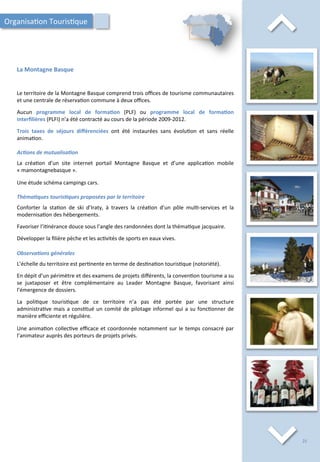⌃	
  
La	
  Montagne	
  Basque	
  
⌃	
  
Le	
  territoire	
  de	
  la	
  Montagne	
  Basque	
  comprend	
  trois	
  oﬃces	
  de	
  tourisme	
  communautaires	
  
et	
  une	
  centrale	
  de	
  réserva/on	
  commune	
  à	
  deux	
  oﬃces.	
  
	
  
Aucun	
   programme	
   local	
   de	
   forma;on	
   (PLF)	
   ou	
   programme	
   local	
   de	
   forma;on	
  
interﬁlières	
  (PLFI)	
  n’a	
  été	
  contracté	
  au	
  cours	
  de	
  la	
  période	
  2009-­‐2012.	
  
	
  
Trois	
   taxes	
   de	
   séjours	
   diﬀérenciées	
   ont	
   été	
   instaurées	
   sans	
   évolu/on	
   et	
   sans	
   réelle	
  
anima/on.	
  
	
  
Ac2ons	
  de	
  mutualisa2on	
  
	
  
La	
   créa/on	
   d’un	
   site	
   internet	
   portail	
   Montagne	
   Basque	
   et	
   d’une	
   applica/on	
   mobile	
  
«	
  mamontagnebasque	
  ».	
  
	
  
Une	
  étude	
  schéma	
  campings	
  cars.	
  
	
  
Théma2ques	
  touris2ques	
  proposées	
  par	
  le	
  territoire	
  
	
  
Conforter	
   la	
   sta/on	
   de	
   ski	
   d’Iraty,	
   à	
   travers	
   la	
   créa/on	
   d’un	
   pôle	
   mul/-­‐services	
   et	
   la	
  
modernisa/on	
  des	
  hébergements.	
  
	
  
Favoriser	
  l’i/nérance	
  douce	
  sous	
  l’angle	
  des	
  randonnées	
  dont	
  la	
  théma/que	
  jacquaire.	
  
	
  
Développer	
  la	
  ﬁlière	
  pèche	
  et	
  les	
  ac/vités	
  de	
  sports	
  en	
  eaux	
  vives.	
  
	
  
Observa2ons	
  générales	
  
	
  
L’échelle	
  du	
  territoire	
  est	
  per/nente	
  en	
  terme	
  de	
  des/na/on	
  touris/que	
  (notoriété).	
  
	
  
En	
  dépit	
  d’un	
  périmètre	
  et	
  des	
  examens	
  de	
  projets	
  diﬀérents,	
  la	
  conven/on	
  tourisme	
  a	
  su	
  
se	
   juxtaposer	
   et	
   être	
   complémentaire	
   au	
   Leader	
   Montagne	
   Basque,	
   favorisant	
   ainsi	
  
l’émergence	
  de	
  dossiers.	
  
	
  
La	
   poli/que	
   touris/que	
   de	
   ce	
   territoire	
   n’a	
   pas	
   été	
   portée	
   par	
   une	
   structure	
  
administra/ve	
  mais	
  a	
  cons/tué	
  un	
  comité	
  de	
  pilotage	
  informel	
  qui	
  a	
  su	
  fonc/onner	
  de	
  
manière	
  eﬃciente	
  et	
  régulière.	
  
	
  
Une	
  anima/on	
  collec/ve	
  eﬃcace	
  et	
  coordonnée	
  notamment	
  sur	
  le	
  temps	
  consacré	
  par	
  
l’animateur	
  auprès	
  des	
  porteurs	
  de	
  projets	
  privés.	
  	
  
Organisa/on	
  Touris/que	
  
25	
  
 