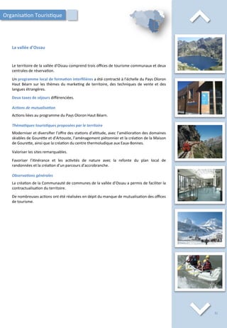⌃	
  
La	
  vallée	
  d’Ossau	
  
⌃	
  
Le	
  territoire	
  de	
  la	
  vallée	
  d’Ossau	
  comprend	
  trois	
  oﬃces	
  de	
  tourisme	
  communaux	
  et	
  deux	
  
centrales	
  de	
  réserva/on.	
  
	
  
Un	
  programme	
  local	
  de	
  forma;on	
  interﬁlières	
  a	
  été	
  contracté	
  à	
  l’échelle	
  du	
  Pays	
  Oloron	
  
Haut	
  Béarn	
  sur	
  les	
  thèmes	
  du	
  marke/ng	
  de	
  territoire,	
  des	
  techniques	
  de	
  vente	
  et	
  des	
  
langues	
  étrangères.	
  
	
  
Deux	
  taxes	
  de	
  séjours	
  diﬀérenciées.	
  
	
  
Ac2ons	
  de	
  mutualisa2on	
  
	
  
Ac/ons	
  liées	
  au	
  programme	
  du	
  Pays	
  Oloron	
  Haut	
  Béarn.	
  
	
  
Théma2ques	
  touris2ques	
  proposées	
  par	
  le	
  territoire	
  
	
  
Moderniser	
  et	
  diversiﬁer	
  l’oﬀre	
  des	
  sta/ons	
  d’al/tude,	
  avec	
  l’améliora/on	
  des	
  domaines	
  
skiables	
  de	
  Goure4e	
  et	
  d’Artouste,	
  l’aménagement	
  piétonnier	
  et	
  la	
  créa/on	
  de	
  la	
  Maison	
  
de	
  Goure4e,	
  ainsi	
  que	
  la	
  créa/on	
  du	
  centre	
  thermoludique	
  aux	
  Eaux-­‐Bonnes.	
  
	
  
Valoriser	
  les	
  sites	
  remarquables.	
  
	
  
Favoriser	
   l’i/nérance	
   et	
   les	
   ac/vités	
   de	
   nature	
   avec	
   la	
   refonte	
   du	
   plan	
   local	
   de	
  
randonnées	
  et	
  la	
  créa/on	
  d’un	
  parcours	
  d’accrobranche.	
  
	
  
Observa2ons	
  générales	
  
	
  
La	
  créa/on	
  de	
  la	
  Communauté	
  de	
  communes	
  de	
  la	
  vallée	
  d’Ossau	
  a	
  permis	
  de	
  faciliter	
  la	
  
contractualisa/on	
  du	
  territoire.	
  
	
  
De	
  nombreuses	
  ac/ons	
  ont	
  été	
  réalisées	
  en	
  dépit	
  du	
  manque	
  de	
  mutualisa/on	
  des	
  oﬃces	
  
de	
  tourisme.	
  
Organisa/on	
  Touris/que	
  
31	
  
 