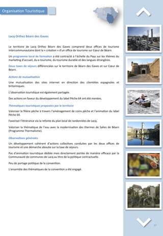 ⌃	
  
Lacq	
  Orthez	
  Béarn	
  des	
  Gaves	
  
⌃	
  
Le	
   territoire	
   de	
   Lacq	
   Orthez	
   Béarn	
   des	
   Gaves	
   comprend	
   deux	
   oﬃces	
   de	
   tourisme	
  
intercommunautaire	
  dont	
  la	
  «	
  créa/on	
  »	
  d’un	
  oﬃce	
  de	
  tourisme	
  sur	
  Cœur	
  de	
  Béarn.	
  
	
  
Un	
  programme	
  local	
  de	
  forma;on	
  a	
  été	
  contracté	
  à	
  l’échelle	
  du	
  Pays	
  sur	
  les	
  thèmes	
  du	
  
marke/ng	
  d’accueil,	
  du	
  e-­‐tourisme,	
  du	
  tourisme	
  durable	
  et	
  des	
  langues	
  étrangères.	
  
	
  
Deux	
  taxes	
  de	
  séjours	
  diﬀérenciées	
  sur	
  le	
  territoire	
  de	
  Béarn	
  des	
  Gaves	
  et	
  sur	
  Cœur	
  de	
  
Béarn.	
  	
  
	
  
Ac2ons	
  de	
  mutualisa2on	
  
	
  
Une	
   mutualisa/on	
   des	
   sites	
   internet	
   en	
   direc/on	
   des	
   clientèles	
   espagnoles	
   et	
  
britanniques.	
  
	
  
L’observa/on	
  touris/que	
  est	
  également	
  partagée.	
  
	
  
Des	
  ac/ons	
  en	
  faveur	
  du	
  développement	
  du	
  label	
  Pêche	
  64	
  ont	
  été	
  menées.	
  
	
  
Théma2ques	
  touris2ques	
  proposées	
  par	
  le	
  territoire	
  
	
  
Valoriser	
  la	
  ﬁlière	
  pêche	
  à	
  travers	
  l’aménagement	
  de	
  coins	
  pêche	
  et	
  l’anima/on	
  du	
  label	
  
Pêche	
  64.	
  
	
  
Favoriser	
  l’i/nérance	
  via	
  la	
  refonte	
  du	
  plan	
  local	
  de	
  randonnées	
  de	
  Lacq.	
  
	
  
Valoriser	
  la	
  théma/que	
  de	
  l’eau	
  avec	
  la	
  modernisa/on	
  des	
  thermes	
  de	
  Salies	
  de	
  Béarn	
  
(Programme	
  Thermalisme).	
  
	
  
Observa2ons	
  générales	
  
	
  
Un	
   développement	
   cohérent	
   d’ac/ons	
   collec/ves	
   conduites	
   par	
   les	
   deux	
   oﬃces	
   de	
  
tourisme	
  et	
  une	
  démarche	
  abou/e	
  sur	
  la	
  taxe	
  de	
  séjours.	
  
	
  
Pas	
  d’anima/on	
  touris/que	
  dédiée	
  mais	
  directement	
  portée	
  de	
  manière	
  eﬃcace	
  par	
  la	
  
Communauté	
  de	
  communes	
  de	
  Lacq	
  au	
  /tre	
  de	
  la	
  poli/que	
  contractuelle.	
  
	
  
Peu	
  de	
  portage	
  poli/que	
  de	
  la	
  conven/on.	
  
	
  
L’ensemble	
  des	
  théma/ques	
  de	
  la	
  conven/on	
  a	
  été	
  engagé.	
  
Organisa/on	
  Touris/que	
  
37	
  
 