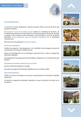 Le	
   territoire	
   du	
   Grand	
   Bergeracois	
   comprend	
   quatorze	
   oﬃces	
   de	
   tourisme	
   dont	
   sept	
  
syndicats	
  d’ini/a/ve.	
  
	
  
Un	
   programme	
   local	
   de	
   forma;on	
   sur	
   les	
   thèmes	
   du	
   marke/ng	
   de	
   territoire,	
   de	
  
l’inventaire	
  de	
  produc/on,	
  de	
  l’anima/on	
  d’un	
  réseau	
  de	
  prestataire,	
  du	
  rôle	
  de	
  conseiller	
  
en	
   séjours	
   et	
   des	
   nouveaux	
   ou/ls	
   numériques,	
   a	
   été	
   contracté	
   au	
   cours	
   de	
   la	
   période	
  
2010-­‐2012	
   et	
   un	
   programme	
   local	
   de	
   forma;on	
   interﬁlières	
   sur	
   la	
   théma/que	
  
l’oenotourisme.	
  
	
  
68	
  %	
  des	
  communes	
  appliquent	
  une	
  taxe	
  de	
  séjours.	
  
	
  
Ac2ons	
  de	
  mutualisa2on	
  
	
  
L’édi/on	
  du	
  magazine	
  «	
  Pays	
  Bergeracois	
  »	
  et	
  la	
  déﬁni/on	
  d’une	
  stratégie	
  commune	
  de	
  
communica/on	
  numérique	
  à	
  l’échelle	
  du	
  Pays.	
  
	
  
Ac/ons	
   de	
   développement	
   de	
   la	
   théma/que	
   vi/vinicole	
   dans	
   le	
   cadre	
   du	
   programme	
  
Des/na/on	
  Vignobles.	
  
	
  
Accompagnement	
  du	
  programme	
  des	
  Sites	
  Majeurs	
  d’Aquitaine	
  sur	
  le	
  territoire	
  Pays	
  des	
  
Bas/des.	
  
	
  
Théma2ques	
  touris2ques	
  proposées	
  par	
  le	
  territoire	
  
	
  
Favoriser	
  l’i/nérance	
  pédestre	
  et	
  cyclable.	
  
	
  
Anima/on	
  du	
  programme	
  Des/na/on	
  Vignobles	
  avec	
  un	
  animateur	
  dédié.	
  
	
  
Observa2ons	
  générales	
  
	
  
L’Oﬃce	
  de	
  Tourisme	
  de	
  Bergerac	
  couvre	
  par	
  conven/onnement	
  l’ensemble	
  du	
  vignoble	
  
bergeracois.	
  
	
  
En	
   dehors	
   du	
   programme	
   Des/na/on	
   Vignobles,	
   très	
   peu	
   de	
   projets	
   ont	
   émané	
   de	
   la	
  
conven/on.	
  	
  
⌃	
  
⌃	
  
Le	
  Grand	
  Bergeracois	
  
Organisa/on	
  Touris/que	
  
43	
  
 
