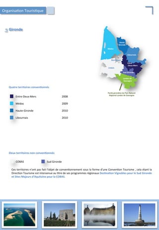 Quatre	
  territoires	
  conven;onnés	
  
Haute-­‐Gironde	
   2010	
  
Médoc	
   2009	
  
Entre-­‐Deux-­‐Mers	
   2008	
  
Libournais	
   2010	
  
Deux	
  territoires	
  non	
  conven;onnés	
  
COBAS	
  
Ces	
  territoires	
  n’ont	
  pas	
  fait	
  l’objet	
  de	
  conven/onnement	
  sous	
  la	
  forme	
  d’une	
  Conven/on	
  Tourisme	
  ,	
  cela	
  étant	
  la	
  
Direc/on	
  Tourisme	
  est	
  intervenue	
  au	
  /tre	
  de	
  ses	
  programmes	
  régionaux	
  Des;na;on	
  Vignobles	
  pour	
  le	
  Sud	
  Gironde	
  
et	
  Sites	
  Majeurs	
  d’Aquitaine	
  pour	
  la	
  COBAS.	
  
Sud	
  Gironde	
  
Libournais	
  
Haute	
  
Gironde	
  
Médoc	
  
Entre	
  
-­‐Deux-­‐Mers	
  
Bordeaux	
  
Landes	
  de	
  
	
  Gascogne	
  
Sud	
  Gironde	
  
COBAS	
  
Par;e	
  girondine	
  du	
  Parc	
  Naturel	
  
Régional	
  Landes	
  de	
  Gascogne	
  
Gironde	
  
La	
  
Organisa/on	
  Touris/que	
  
46	
  
 
