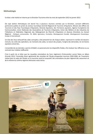 Méthodologie	
  
Ce	
  bilan	
  a	
  été	
  réalisé	
  en	
  interne	
  par	
  la	
  Direc/on	
  Tourisme	
  entre	
  les	
  mois	
  de	
  septembre	
  2012	
  et	
  janvier	
  2013.	
  
	
  
	
  
Dix	
   sept	
   ateliers	
   théma/ques	
   ont	
   donné	
   lieu	
   à	
   plusieurs	
   réunions	
   animées	
   par	
   la	
   Direc/on,	
   conviant	
   diﬀérents	
  
partenaires	
  publics	
  et	
  privés	
  du	
  secteur	
  touris/que	
  (Comité	
  Régional	
  de	
  Tourisme	
  d’Aquitaine,	
  Mission	
  des	
  Oﬃces	
  de	
  
Tourisme	
  et	
  des	
  Pays	
  Touris/ques	
  d’Aquitaine,	
  Direccte	
  Aquitaine,	
  des	
  Territoires	
  aquitains,	
  Agence	
  Européenne	
  de	
  
Communica/on,	
  Union	
  Na/onale	
  des	
  Associa/ons	
  de	
  Tourisme	
  d’Aquitaine,	
  Union	
  des	
  Mé/ers	
  et	
  des	
  Industries	
  de	
  
l’Hôtellerie	
   et	
   Fédéra/on	
   Régionale	
   des	
   Hébergement	
   de	
   Plein-­‐Air	
   d’Aquitaine	
   et	
   diverses	
   Direc/ons	
   du	
   Conseil	
  
Régional	
   -­‐	
   Poli'ques	
   contractuelles,	
   TIC,	
   BNSA,	
   Agriculture,	
   Forma'on,	
   Développement	
   Durable,	
   Développement	
   Economique,	
  
Europe	
  et	
  Interna'onal).	
  
	
  
Un	
  état	
  des	
  lieux	
  exhaus/f	
  des	
  aides	
  octroyées	
  a	
  été	
  présenté	
  lors	
  de	
  chaque	
  atelier,	
  reprenant	
  le	
  nombre	
  de	
  dossiers	
  
instruits,	
  les	
  coûts	
  des	
  opéra/ons,	
  les	
  montants	
  des	
  aides,	
  la	
  nature	
  des	
  projets,	
  l’origine	
  des	
  demandes,	
  les	
  territoires	
  
aquitains	
  concernés…	
  
	
  
L’ensemble	
  de	
  ces	
  données	
  a	
  permis	
  d’établir	
  un	
  panorama	
  de	
  nos	
  disposi/fs	
  d’aides,	
  d’en	
  évaluer	
  leur	
  eﬃcience	
  ou	
  au	
  
contraire	
  leur	
  rela/ve	
  ineﬃcacité.	
  
	
  
C’est	
   à	
   par/r	
   de	
   ce	
   bilan	
   que	
   les	
   nouvelles	
   orienta/ons	
   du	
   futur	
   règlement	
   d’interven/on	
   seront	
   ﬁxées	
   en	
   début	
  
d’année	
  2013;	
  l’ensemble	
  étant	
  agrémenté	
  des	
  résultats	
  de	
  l’étude	
  prospec/ve	
  tourisme	
  2020-­‐2040,	
  de	
  l’inventaire	
  
réalisé	
  dans	
  le	
  cadre	
  de	
  l’étude	
  sur	
  le	
  tourisme	
  social	
  et	
  associa/f,	
  des	
  orienta/ons	
  du	
  plan	
  régional	
  des	
  saisonniers	
  et	
  
de	
  la	
  refonte	
  du	
  schéma	
  régional	
  véloroutes	
  voies	
  vertes.	
  
5	
  
 