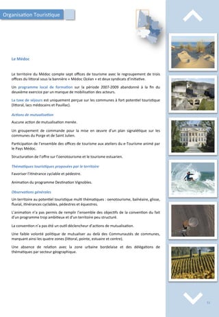 ⌃	
  
⌃	
  
Le	
  Médoc	
  
Le	
  territoire	
  du	
  Médoc	
  compte	
  sept	
  oﬃces	
  de	
  tourisme	
  avec	
  le	
  regroupement	
  de	
  trois	
  
oﬃces	
  du	
  li4oral	
  sous	
  la	
  bannière	
  «	
  Médoc	
  Océan	
  »	
  et	
  deux	
  syndicats	
  d’ini/a/ve.	
  
	
  
Un	
   programme	
   local	
   de	
   forma;on	
   sur	
   la	
   période	
   2007-­‐2009	
   abandonné	
   à	
   la	
   ﬁn	
   du	
  
deuxième	
  exercice	
  par	
  un	
  manque	
  de	
  mobilisa/on	
  des	
  acteurs.	
  
	
  
La	
  taxe	
  de	
  séjours	
  est	
  uniquement	
  perçue	
  sur	
  les	
  communes	
  à	
  fort	
  poten/el	
  touris/que	
  
(li4oral,	
  lacs	
  médocains	
  et	
  Pauillac).	
  	
  
	
  
Ac2ons	
  de	
  mutualisa2on	
  
	
  
Aucune	
  ac/on	
  de	
  mutualisa/on	
  menée.	
  
	
  
Un	
   groupement	
   de	
   commande	
   pour	
   la	
   mise	
   en	
   œuvre	
   d’un	
   plan	
   signalé/que	
   sur	
   les	
  
communes	
  du	
  Porge	
  et	
  de	
  Saint	
  Julien.	
  
	
  
Par/cipa/on	
  de	
  l’ensemble	
  des	
  oﬃces	
  de	
  tourisme	
  aux	
  ateliers	
  du	
  e-­‐Tourisme	
  animé	
  par	
  
le	
  Pays	
  Médoc.	
  
	
  
Structura/on	
  de	
  l’oﬀre	
  sur	
  l’oenotourisme	
  et	
  le	
  tourisme	
  estuarien.	
  
	
  
Théma2ques	
  touris2ques	
  proposées	
  par	
  le	
  territoire	
  
	
  
Favoriser	
  l’i/nérance	
  cyclable	
  et	
  pédestre.	
  
	
  
Anima/on	
  du	
  programme	
  Des/na/on	
  Vignobles.	
  
	
  
Observa2ons	
  générales	
  
	
  
Un	
  territoire	
  au	
  poten/el	
  touris/que	
  mul/	
  théma/ques	
  :	
  oenotourisme,	
  balnéaire,	
  glisse,	
  
ﬂuvial,	
  i/nérances	
  cyclables,	
  pédestres	
  et	
  équestres.	
  
	
  
L’anima/on	
  n’a	
  pas	
  permis	
  de	
  remplir	
  l’ensemble	
  des	
  objec/fs	
  de	
  la	
  conven/on	
  du	
  fait	
  
d’un	
  programme	
  trop	
  ambi/eux	
  et	
  d’un	
  territoire	
  peu	
  structuré.	
  
	
  
La	
  conven/on	
  n’a	
  pas	
  été	
  un	
  ou/l	
  déclencheur	
  d’ac/ons	
  de	
  mutualisa/on.	
  
	
  
Une	
   faible	
   volonté	
   poli/que	
   de	
   mutualiser	
   au	
   delà	
   des	
   Communautés	
   de	
   communes,	
  
marquant	
  ainsi	
  les	
  quatre	
  zones	
  (li4oral,	
  pointe,	
  estuaire	
  et	
  centre).	
  
	
  
Une	
   absence	
   de	
   rela/on	
   avec	
   la	
   zone	
   urbaine	
   bordelaise	
   et	
   des	
   déléga/ons	
   de	
  
théma/ques	
  par	
  secteur	
  géographique.	
  
Organisa/on	
  Touris/que	
  
51	
  
 