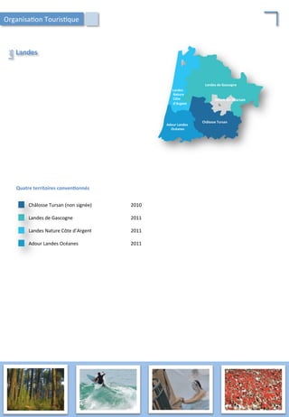 Landes	
  
Les	
  
Adour	
  Landes	
  
	
  Océanes	
  
Landes	
  
	
  Nature	
  
	
  Côte	
  
	
  d’Argent	
  
Châlosse	
  Tursan	
  
Landes	
  de	
  Gascogne	
  
Mont-­‐de-­‐Marsan	
  
Quatre	
  territoires	
  conven;onnés	
  
Landes	
  Nature	
  Côte	
  d’Argent	
   2011	
  
Landes	
  de	
  Gascogne	
   2011	
  
Châlosse	
  Tursan	
  (non	
  signée)	
   2010	
  
Adour	
  Landes	
  Océanes	
   2011	
  
Organisa/on	
  Touris/que	
  
53	
  
 