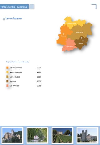 Cinq	
  territoires	
  conven;onnés	
  
Vallée	
  du	
  Lot	
   2009	
  
Vallée	
  du	
  Dropt	
   2009	
  
Val	
  de	
  Garonne	
   2009	
  
Agenais	
   2009	
  
Val	
  d’Albret	
   2011	
  
Lot-­‐et-­‐Garonne	
  
Le	
  
Val	
  d’Albret	
  
Val	
  
	
  de	
  
	
  Garonne	
  
Agenais	
  
Vallée	
  du	
  Dropt	
  
Agen	
  
Vallée	
  du	
  Lot	
  
Organisa/on	
  Touris/que	
  
58	
  
 
