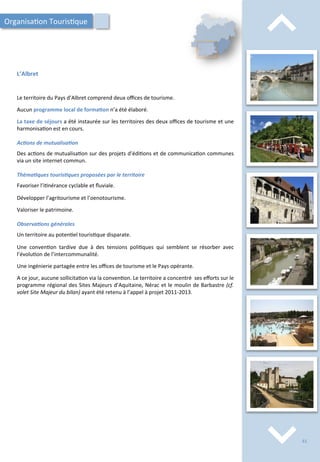 ⌃	
  
⌃	
  
L’Albret	
  
Le	
  territoire	
  du	
  Pays	
  d’Albret	
  comprend	
  deux	
  oﬃces	
  de	
  tourisme.	
  
	
  
Aucun	
  programme	
  local	
  de	
  forma;on	
  n’a	
  été	
  élaboré.	
  
	
  
La	
  taxe	
  de	
  séjours	
  a	
  été	
  instaurée	
  sur	
  les	
  territoires	
  des	
  deux	
  oﬃces	
  de	
  tourisme	
  et	
  une	
  
harmonisa/on	
  est	
  en	
  cours.	
  
	
  
Ac2ons	
  de	
  mutualisa2on	
  
	
  
Des	
  ac/ons	
  de	
  mutualisa/on	
  sur	
  des	
  projets	
  d’édi/ons	
  et	
  de	
  communica/on	
  communes	
  
via	
  un	
  site	
  internet	
  commun.	
  
	
  
Théma2ques	
  touris2ques	
  proposées	
  par	
  le	
  territoire	
  
	
  
Favoriser	
  l’i/nérance	
  cyclable	
  et	
  ﬂuviale.	
  
	
  
Développer	
  l’agritourisme	
  et	
  l’oenotourisme.	
  
	
  
Valoriser	
  le	
  patrimoine.	
  
	
  
Observa2ons	
  générales	
  
	
  
Un	
  territoire	
  au	
  poten/el	
  touris/que	
  disparate.	
  
	
  
Une	
   conven/on	
   tardive	
   due	
   à	
   des	
   tensions	
   poli/ques	
   qui	
   semblent	
   se	
   résorber	
   avec	
  
l’évolu/on	
  de	
  l’intercommunalité.	
  
	
  
Une	
  ingénierie	
  partagée	
  entre	
  les	
  oﬃces	
  de	
  tourisme	
  et	
  le	
  Pays	
  opérante.	
  
	
  
A	
  ce	
  jour,	
  aucune	
  sollicita/on	
  via	
  la	
  conven/on.	
  Le	
  territoire	
  a	
  concentré	
  	
  ses	
  eﬀorts	
  sur	
  le	
  
programme	
  régional	
  des	
  Sites	
  Majeurs	
  d’Aquitaine,	
  Nérac	
  et	
  le	
  moulin	
  de	
  Barbastre	
  (cf.	
  
volet	
  Site	
  Majeur	
  du	
  bilan)	
  ayant	
  été	
  retenu	
  à	
  l’appel	
  à	
  projet	
  2011-­‐2013.	
  
Organisa/on	
  Touris/que	
  
61	
  
 