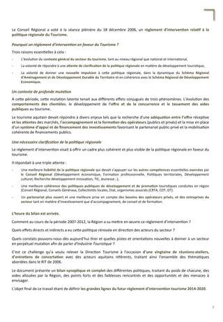 Le	
   Conseil	
   Régional	
   a	
   voté	
   à	
   la	
   séance	
   plénière	
   du	
   18	
   décembre	
   2006,	
   un	
   règlement	
   d’interven;on	
   rela;f	
   à	
   la	
  
poli;que	
  régionale	
  du	
  Tourisme.	
  
	
  
Pourquoi	
  un	
  règlement	
  d’interven2on	
  en	
  faveur	
  du	
  Tourisme	
  ?	
  
	
  
Trois	
  raisons	
  essen/elles	
  à	
  cela	
  :	
  
	
  
-­‐  L’évolu/on	
  du	
  contexte	
  général	
  du	
  secteur	
  du	
  tourisme,	
  tant	
  au	
  niveau	
  régional	
  que	
  na/onal	
  et	
  interna/onal,	
  
	
  
-­‐  La	
  volonté	
  de	
  répondre	
  à	
  une	
  aFente	
  de	
  clariﬁca;on	
  de	
  la	
  poli;que	
  régionale	
  en	
  ma/ère	
  de	
  développement	
  touris/que,	
  
	
  
-­‐  La	
   volonté	
   de	
   donner	
   une	
   nouvelle	
   impulsion	
   à	
   ce4e	
   poli/que	
   régionale,	
   dans	
   la	
   dynamique	
   du	
   Schéma	
   Régional	
  
d’Aménagement	
  et	
  de	
  Développement	
  Durable	
  du	
  Territoire	
  et	
  en	
  cohérence	
  avec	
  le	
  Schéma	
  Régional	
  de	
  Développement	
  
Economique.	
  	
  
	
  
Un	
  contexte	
  de	
  profonde	
  muta2on	
  
	
  
A	
  ce4e	
  période,	
  ce4e	
  muta/on	
  latente	
  tenait	
  aux	
  diﬀérents	
  eﬀets	
  conjugués	
  de	
  trois	
  phénomènes.	
  L’évolu/on	
  des	
  
comportements	
   des	
   clientèles,	
   le	
   développement	
   de	
   l’oﬀre	
   et	
   de	
   la	
   concurrence	
   et	
   le	
   tassement	
   des	
   aides	
  
publiques	
  au	
  tourisme.	
  
	
  
Le	
  tourisme	
  aquitain	
  devait	
  répondre	
  à	
  divers	
  enjeux	
  tels	
  que	
  la	
  recherche	
  d’une	
  adéqua;on	
  entre	
  l’oﬀre	
  récep/ve	
  
et	
  les	
  aFentes	
  des	
  marchés,	
  l’accompagnement	
  et	
  la	
  forma;on	
  des	
  opérateurs	
  (publics	
  et	
  privés)	
  et	
  la	
  mise	
  en	
  place	
  
d’un	
  système	
  d’appui	
  et	
  de	
  ﬁnancement	
  des	
  inves;ssements	
  favorisant	
  le	
  partenariat	
  public-­‐privé	
  et	
  la	
  mobilisa/on	
  
cohérente	
  de	
  ﬁnancements	
  publics.	
  
	
  
Une	
  nécessaire	
  clariﬁca2on	
  de	
  la	
  poli2que	
  régionale	
  
	
  
Le	
  règlement	
  d’interven/on	
  visait	
  à	
  oﬀrir	
  un	
  cadre	
  plus	
  cohérent	
  et	
  plus	
  visible	
  de	
  la	
  poli/que	
  régionale	
  en	
  faveur	
  du	
  
tourisme.	
  
	
  
Il	
  répondait	
  à	
  une	
  triple	
  a4ente	
  :	
  
	
  
-­‐  Une	
  meilleure	
  lisibilité	
  de	
  la	
  poli;que	
  régionale	
  qui	
  devait	
  s’appuyer	
  sur	
  les	
  autres	
  compétences	
  essen/elles	
  exercées	
  par	
  
le	
   Conseil	
   Régional	
   (Développement	
   économique,	
   Forma/on	
   professionnelle,	
   Poli/ques	
   territoriales,	
   Développement	
  
culturel,	
  Recherche-­‐développement-­‐innova/on,	
  TIC,	
  Jeunesse…),	
  
	
  
-­‐  Une	
  meilleure	
  cohérence	
  des	
  poli;ques	
  publiques	
  de	
  développement	
  et	
  de	
  promo;on	
  touris/ques	
  conduites	
  en	
  région	
  
(Conseil	
  Régional,	
  Conseils	
  Généraux,	
  Collec/vités	
  locales,	
  Etat,	
  organismes	
  associés	
  (CRTA,	
  CDT,	
  OT).	
  
	
  
-­‐  Un	
  partenariat	
  plus	
  ouvert	
  et	
  une	
  meilleure	
  prise	
  en	
  compte	
  des	
  besoins	
  des	
  opérateurs	
  privés,	
  et	
  des	
  entreprises	
  du	
  
secteur	
  tant	
  en	
  ma/ère	
  d’inves/ssement	
  que	
  d’accompagnement,	
  de	
  conseil	
  et	
  de	
  forma/on.	
  
	
  
	
  
L’heure	
  du	
  bilan	
  est	
  arrivée.	
  	
  
	
  
Comment	
  au	
  cours	
  de	
  la	
  période	
  2007-­‐2012,	
  la	
  Région	
  a	
  su	
  me4re	
  en	
  œuvre	
  ce	
  règlement	
  d’interven/on	
  ?	
  	
  
	
  
Quels	
  eﬀets	
  directs	
  et	
  indirects	
  a	
  eu	
  ce4e	
  poli/que	
  rénovée	
  en	
  direc/on	
  des	
  acteurs	
  du	
  secteur	
  ?	
  
	
  
Quels	
  constats	
  pouvons-­‐nous	
  dès	
  aujourd’hui	
  /rer	
  et	
  quelles	
  pistes	
  et	
  orienta/ons	
  nouvelles	
  à	
  donner	
  à	
  un	
  secteur	
  
en	
  perpétuel	
  muta/on	
  aﬁn	
  de	
  parler	
  d’Industrie	
  Touris'que	
  ?	
  
	
  
C’est	
   ce	
   challenge	
   qu’a	
   voulu	
   relever	
   la	
   Direc/on	
   Tourisme	
   à	
   l’occasion	
   d’une	
   vingtaine	
   de	
   réunions-­‐ateliers,	
  
d’entre;ens	
   de	
   concerta;on	
   avec	
   des	
   acteurs	
   aquitains	
   référents,	
   traitant	
   ainsi	
   l’ensemble	
   des	
   théma/ques	
  
abordées	
  dans	
  le	
  RIT	
  de	
  2006.	
  
	
  
Le	
  document	
  présente	
  un	
  bilan	
  synop;que	
  et	
  complet	
  des	
  diﬀérentes	
  poli/ques,	
  traitant	
  du	
  poids	
  de	
  chacune,	
  des	
  
aides	
   allouées	
   par	
   la	
   Région,	
   des	
   points	
   forts	
   et	
   des	
   faiblesses	
   rencontrés	
   et	
   des	
   opportunités	
   et	
   des	
   menaces	
   à	
  
envisager.	
  
	
  
L’objet	
  ﬁnal	
  de	
  ce	
  travail	
  étant	
  de	
  déﬁnir	
  les	
  grandes	
  lignes	
  du	
  futur	
  règlement	
  d’interven;on	
  tourisme	
  2014-­‐2020.	
  
7	
  
 