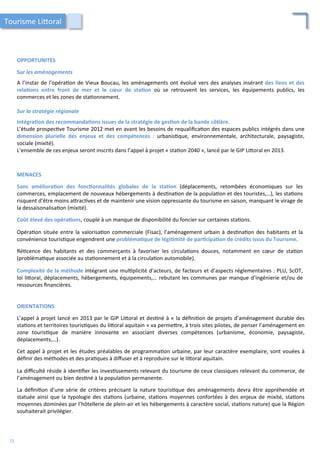 OPPORTUNITES	
  
	
  
Sur	
  les	
  aménagements	
  
	
  
A	
  l’instar	
  de	
  l’opéra/on	
  de	
  Vieux	
  Boucau,	
  les	
  aménagements	
  ont	
  évolué	
  vers	
  des	
  analyses	
  insérant	
  des	
  liens	
  et	
  des	
  
rela;ons	
   entre	
   front	
   de	
   mer	
   et	
   le	
   cœur	
   de	
   sta;on	
   où	
   se	
   retrouvent	
   les	
   services,	
   les	
   équipements	
   publics,	
   les	
  
commerces	
  et	
  les	
  zones	
  de	
  sta/onnement.	
  	
  
	
  
Sur	
  la	
  stratégie	
  régionale	
  
	
  
Intégra;on	
  des	
  recommanda;ons	
  issues	
  de	
  la	
  stratégie	
  de	
  ges;on	
  de	
  la	
  bande	
  cô;ère.	
  
L’étude	
  prospec/ve	
  Tourisme	
  2012	
  met	
  en	
  avant	
  les	
  besoins	
  de	
  requaliﬁca/on	
  des	
  espaces	
  publics	
  intégrés	
  dans	
  une	
  
dimension	
   plurielle	
   des	
   enjeux	
   et	
   des	
   compétences	
   :	
   urbanis/que,	
   environnementale,	
   architecturale,	
   paysagiste,	
  
sociale	
  (mixité).	
  
L’ensemble	
  de	
  ces	
  enjeux	
  seront	
  inscrits	
  dans	
  l’appel	
  à	
  projet	
  «	
  sta/on	
  2040	
  »,	
  lancé	
  par	
  le	
  GIP	
  Li4oral	
  en	
  2013.	
  	
  
MENACES	
  
	
  
Sans	
   améliora;on	
   des	
   fonc;onnalités	
   globales	
   de	
   la	
   sta;on	
   (déplacements,	
   retombées	
   économiques	
   sur	
   les	
  
commerces,	
  emplacement	
  de	
  nouveaux	
  hébergements	
  à	
  des/na/on	
  de	
  la	
  popula/on	
  et	
  des	
  touristes,…),	
  les	
  sta/ons	
  
risquent	
  d’être	
  moins	
  a4rac/ves	
  et	
  de	
  maintenir	
  une	
  vision	
  oppressante	
  du	
  tourisme	
  en	
  saison,	
  manquant	
  le	
  virage	
  de	
  
la	
  dessaisonalisa/on	
  (mixité).	
  
	
  
Coût	
  élevé	
  des	
  opéra;ons,	
  couplé	
  à	
  un	
  manque	
  de	
  disponibilité	
  du	
  foncier	
  sur	
  certaines	
  sta/ons.	
  
	
  
Opéra/on	
  située	
  entre	
  la	
  valorisa/on	
  commerciale	
  (Fisac),	
  l’aménagement	
  urbain	
  à	
  des/na/on	
  des	
  habitants	
  et	
  la	
  
convénience	
  touris/que	
  engendrent	
  une	
  probléma;que	
  de	
  légi;mité	
  de	
  par;cipa;on	
  de	
  crédits	
  issus	
  du	
  Tourisme.	
  
	
  
Ré/cence	
   des	
   habitants	
   et	
   des	
   commerçants	
   à	
   favoriser	
   les	
   circula/ons	
   douces,	
   notamment	
   en	
   cœur	
   de	
   sta/on	
  
(probléma/que	
  associée	
  au	
  sta/onnement	
  et	
  à	
  la	
  circula/on	
  automobile).	
  
	
  
Complexité	
  de	
  la	
  méthode	
  intégrant	
  une	
  mul/plicité	
  d’acteurs,	
  de	
  facteurs	
  et	
  d’aspects	
  réglementaires	
  :	
  PLU,	
  ScOT,	
  
loi	
  li4oral,	
  déplacements,	
  hébergements,	
  équipements,…	
  rebutant	
  les	
  communes	
  par	
  manque	
  d’ingénierie	
  et/ou	
  de	
  
ressources	
  ﬁnancières.	
  	
  
ORIENTATIONS	
  
	
  
L’appel	
  à	
  projet	
  lancé	
  en	
  2013	
  par	
  le	
  GIP	
  Li4oral	
  et	
  des/né	
  à	
  «	
  la	
  déﬁni/on	
  de	
  projets	
  d’aménagement	
  durable	
  des	
  
sta/ons	
  et	
  territoires	
  touris/ques	
  du	
  li4oral	
  aquitain	
  »	
  va	
  perme4re,	
  à	
  trois	
  sites	
  pilotes,	
  de	
  penser	
  l’aménagement	
  en	
  
zone	
   touris/que	
   de	
   manière	
   innovante	
   en	
   associant	
   diverses	
   compétences	
   (urbanisme,	
   économie,	
   paysagiste,	
  
déplacements,…).	
  
	
  
Cet	
  appel	
  à	
  projet	
  et	
  les	
  études	
  préalables	
  de	
  programma/on	
  urbaine,	
  par	
  leur	
  caractère	
  exemplaire,	
  sont	
  vouées	
  à	
  
déﬁnir	
  des	
  méthodes	
  et	
  des	
  pra/ques	
  à	
  diﬀuser	
  et	
  à	
  reproduire	
  sur	
  le	
  li4oral	
  aquitain.	
  
	
  
La	
  diﬃculté	
  réside	
  à	
  iden/ﬁer	
  les	
  inves/ssements	
  relevant	
  du	
  tourisme	
  de	
  ceux	
  classiques	
  relevant	
  du	
  commerce,	
  de	
  
l’aménagement	
  ou	
  bien	
  des/né	
  à	
  la	
  popula/on	
  permanente.	
  
	
  
La	
   déﬁni/on	
   d’une	
   série	
   de	
   critères	
   précisant	
   la	
   nature	
   touris/que	
   des	
   aménagements	
   devra	
   être	
   appréhendée	
   et	
  
statuée	
  ainsi	
  que	
  la	
  typologie	
  des	
  sta/ons	
  (urbaine,	
  sta/ons	
  moyennes	
  confortées	
  à	
  des	
  enjeux	
  de	
  mixité,	
  sta/ons	
  
moyennes	
  dominées	
  par	
  l’hôtellerie	
  de	
  plein-­‐air	
  et	
  les	
  hébergements	
  à	
  caractère	
  social,	
  sta/ons	
  nature)	
  que	
  la	
  Région	
  
souhaiterait	
  privilégier.	
  
Tourisme	
  Li4oral	
  
72	
  
 