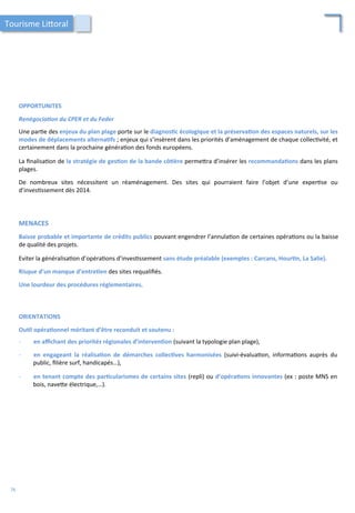 OPPORTUNITES	
  
	
  
Renégocia2on	
  du	
  CPER	
  et	
  du	
  Feder	
  
	
  
Une	
  par/e	
  des	
  enjeux	
  du	
  plan	
  plage	
  porte	
  sur	
  le	
  diagnos;c	
  écologique	
  et	
  la	
  préserva;on	
  des	
  espaces	
  naturels,	
  sur	
  les	
  
modes	
  de	
  déplacements	
  alterna;fs	
  ;	
  enjeux	
  qui	
  s’insèrent	
  dans	
  les	
  priorités	
  d’aménagement	
  de	
  chaque	
  collec/vité,	
  et	
  
certainement	
  dans	
  la	
  prochaine	
  généra/on	
  des	
  fonds	
  européens.	
  
	
  
La	
  ﬁnalisa/on	
  de	
  la	
  stratégie	
  de	
  ges;on	
  de	
  la	
  bande	
  cô;ère	
  perme4ra	
  d’insérer	
  les	
  recommanda;ons	
  dans	
  les	
  plans	
  
plages.	
  
	
  
De	
   nombreux	
   sites	
   nécessitent	
   un	
   réaménagement.	
   Des	
   sites	
   qui	
   pourraient	
   faire	
   l’objet	
   d’une	
   exper/se	
   ou	
  
d’inves/ssement	
  dès	
  2014.	
  	
  
MENACES	
  
	
  
Baisse	
  probable	
  et	
  importante	
  de	
  crédits	
  publics	
  pouvant	
  engendrer	
  l’annula/on	
  de	
  certaines	
  opéra/ons	
  ou	
  la	
  baisse	
  
de	
  qualité	
  des	
  projets.	
  
	
  
Eviter	
  la	
  généralisa/on	
  d’opéra/ons	
  d’inves/ssement	
  sans	
  étude	
  préalable	
  (exemples	
  :	
  Carcans,	
  Hour;n,	
  La	
  Salie).	
  
	
  
Risque	
  d’un	
  manque	
  d’entre;en	
  des	
  sites	
  requaliﬁés.	
  
	
  
Une	
  lourdeur	
  des	
  procédures	
  réglementaires.	
  
Tourisme	
  Li4oral	
  
ORIENTATIONS	
  
	
  
Ou;l	
  opéra;onnel	
  méritant	
  d’être	
  reconduit	
  et	
  soutenu	
  :	
  	
  
-­‐  en	
  aﬃchant	
  des	
  priorités	
  régionales	
  d’interven;on	
  (suivant	
  la	
  typologie	
  plan	
  plage),	
  
	
  
-­‐  en	
   engageant	
   la	
   réalisa;on	
   de	
   démarches	
   collec;ves	
   harmonisées	
   (suivi-­‐évalua/on,	
   informa/ons	
   auprès	
   du	
  
public,	
  ﬁlière	
  surf,	
  handicapés…),	
  
	
  
-­‐  en	
  tenant	
  compte	
  des	
  par;cularismes	
  de	
  certains	
  sites	
  (repli)	
  ou	
  d’opéra;ons	
  innovantes	
  (ex	
  :	
  poste	
  MNS	
  en	
  
bois,	
  nave4e	
  électrique,…).	
  
76	
  
 