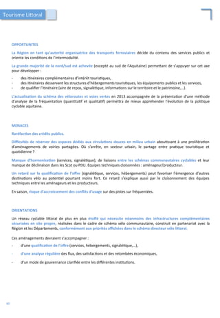 OPPORTUNITES	
  
	
  
La	
   Région	
   en	
   tant	
   qu’autorité	
   organisatrice	
   des	
   transports	
   ferroviaires	
   décide	
   du	
   contenu	
   des	
   services	
   publics	
   et	
  
oriente	
  les	
  condi/ons	
  de	
  l’intermodalité.	
  
	
  
La	
  grande	
  majorité	
  de	
  la	
  nord/sud	
  est	
  achevée	
  (excepté	
  au	
  sud	
  de	
  l’Aquitaine)	
  perme4ant	
  de	
  s’appuyer	
  sur	
  cet	
  axe	
  
pour	
  développer	
  :	
  
	
  
-­‐  des	
  i/néraires	
  complémentaires	
  d’intérêt	
  touris/ques,	
  
-­‐  des	
  i/néraires	
  desservant	
  les	
  structures	
  d’hébergements	
  touris/ques,	
  les	
  équipements	
  publics	
  et	
  les	
  services,	
  
-­‐  de	
  qualiﬁer	
  l’i/néraire	
  (aire	
  de	
  repos,	
  signalé/que,	
  informa/ons	
  sur	
  le	
  territoire	
  et	
  le	
  patrimoine,…).	
  
	
  
L’actualisa;on	
  du	
  schéma	
  des	
  véloroutes	
  et	
  voies	
  vertes	
  en	
  2013	
  accompagnée	
  de	
  la	
  présenta/on	
  d’une	
  méthode	
  
d’analyse	
   de	
   la	
   fréquenta/on	
   (quan/ta/f	
   et	
   qualita/f)	
   perme4ra	
   de	
   mieux	
   appréhender	
   l’évolu/on	
   de	
   la	
   poli/que	
  
cyclable	
  aquitaine.	
  
MENACES	
  
	
  
Raréfac;on	
  des	
  crédits	
  publics.	
  
	
  
Diﬃcultés	
  de	
  réserver	
  des	
  espaces	
  dédiés	
  aux	
  circula;ons	
  douces	
  en	
  milieu	
  urbain	
  abou/ssant	
  à	
  une	
  proliféra/on	
  
d’aménagements	
   de	
   voiries	
   partagées.	
   Où	
   s’arrête,	
   en	
   secteur	
   urbain,	
   le	
   partage	
   entre	
   pra/que	
   touris/que	
   et	
  
quo/dienne	
  ?	
  
	
  
Manque	
   d’harmonisa;on	
   (services,	
   signalé/que),	
   de	
   liaisons	
   entre	
   les	
   schémas	
   communautaires	
   cyclables	
   et	
   leur	
  
manque	
  de	
  déclinaison	
  dans	
  les	
  Scot	
  ou	
  PDU.	
  Equipes	
  techniques	
  cloisonnées	
  :	
  aménageur/producteur.	
  
	
  
Un	
   retard	
   sur	
   la	
   qualiﬁca;on	
   de	
   l’oﬀre	
   (signalé/que,	
   services,	
   hébergements)	
   peut	
   favoriser	
   l’émergence	
   d’autres	
  
des/na/ons	
   vélo	
   au	
   poten/el	
   pourtant	
   moins	
   fort.	
   Ce	
   retard	
   s’explique	
   aussi	
   par	
   le	
   cloisonnement	
   des	
   équipes	
  
techniques	
  entre	
  les	
  aménageurs	
  et	
  les	
  producteurs.	
  
	
  
En	
  saison,	
  risque	
  d’accroissement	
  des	
  conﬂits	
  d’usage	
  sur	
  des	
  pistes	
  sur	
  fréquentées.	
  	
  
Tourisme	
  Li4oral	
  
ORIENTATIONS	
  
	
  
Un	
   réseau	
   cyclable	
   li4oral	
   de	
   plus	
   en	
   plus	
   étoﬀé	
   qui	
   nécessite	
   néanmoins	
   des	
   infrastructures	
   complémentaires	
  
sécurisées	
  en	
  site	
  propre,	
  réalisées	
  dans	
  le	
  cadre	
  de	
  schéma	
  vélo	
  communautaire,	
  construit	
  en	
  partenariat	
  avec	
  la	
  
Région	
  et	
  les	
  Départements,	
  conformément	
  aux	
  priorités	
  aﬃchées	
  dans	
  le	
  schéma	
  directeur	
  vélo	
  liForal.	
  	
  
	
  	
  
Ces	
  aménagements	
  devraient	
  s’accompagner	
  :	
  
	
  
-­‐  d’une	
  qualiﬁca;on	
  de	
  l’oﬀre	
  (services,	
  hébergements,	
  signalé/que,…),	
  
	
  
-­‐  d’une	
  analyse	
  régulière	
  des	
  ﬂux,	
  des	
  sa/sfac/ons	
  et	
  des	
  retombées	
  économiques,	
  
	
  
-­‐  d’un	
  mode	
  de	
  gouvernance	
  clariﬁée	
  entre	
  les	
  diﬀérentes	
  ins/tu/ons.	
  	
  
80	
  
 