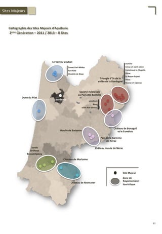 Sorde	
  
Arthous	
  
Brassempouy	
  
Château	
  de	
  Morlanne	
  
Château	
  de	
  Montaner	
  
Château	
  musée	
  de	
  Nérac	
  
Moulin	
  de	
  Barbaste	
  
Dune	
  du	
  Pilat	
  
Château	
  de	
  Bonaguil	
  	
  
et	
  le	
  Fumélois	
  
Le	
  Verrou	
  Vauban	
  
Société	
  médiévale	
  
au	
  Pays	
  des	
  Bas;des	
  
Triangle	
  d’Or	
  de	
  la	
  	
  
vallée	
  de	
  la	
  Dordogne	
  
Cussac-­‐Fort-­‐Médoc	
  
Fort-­‐Paté	
  
Citadelle	
  de	
  Blaye	
  
Cadouin	
  
Biron	
  
Saint-­‐Avit-­‐Sénieur	
  
Domme	
  
Cénac-­‐et-­‐Saint-­‐Julien	
  
Castelnaud-­‐la-­‐Chapelle	
  
Vitrac	
  
La	
  Roque-­‐Gajeac	
  
Vézac	
  
Beynac-­‐et-­‐Cazenac	
  
Bordeaux	
  
Site	
  Majeur	
  
Zone	
  de	
  
Rayonnement	
  
touris;que	
  
Cartographie	
  des	
  Sites	
  Majeurs	
  d’Aquitaine	
  
	
  2ème	
  Généra;on	
  –	
  2011	
  /	
  2013	
  –	
  8	
  Sites	
  
Parc	
  de	
  la	
  Garenne	
  
de	
  Nérac	
  
Sites	
  Majeurs	
  
83	
  
 