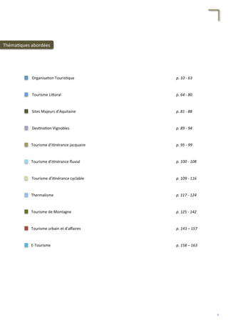 Tourisme	
  d’i/nérance	
  cyclable	
  
Tourisme	
  d’i/nérance	
  ﬂuvial	
  
Tourisme	
  d’i/nérance	
  jacquaire	
  
Organisa/on	
  Touris/que	
  
Tourisme	
  Li4oral	
  
Sites	
  Majeurs	
  d’Aquitaine	
  
Des/na/on	
  Vignobles	
  
Thermalisme	
  
Tourisme	
  de	
  Montagne	
  
Tourisme	
  urbain	
  et	
  d’aﬀaires	
  
E-­‐Tourisme	
  
p.	
  10	
  -­‐	
  63	
  
p.	
  64	
  -­‐	
  80	
  
p.	
  81	
  -­‐	
  88	
  
p.	
  89	
  -­‐	
  94	
  
p.	
  95	
  -­‐	
  99	
  	
  
p.	
  100	
  -­‐	
  108	
  
p.	
  117	
  -­‐	
  124	
  
p.	
  109	
  -­‐	
  116	
  
p.	
  125	
  -­‐	
  142	
  
p.	
  143	
  –	
  157	
  	
  
p.	
  158	
  –	
  163	
  	
  
Théma/ques	
  abordées	
  
9	
  
 