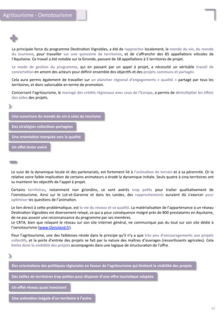 La	
  principale	
  force	
  du	
  programme	
  Des/na/on	
  Vignobles,	
  a	
  été	
  de	
  rapprocher	
  localement,	
  le	
  monde	
  du	
  vin,	
  du	
  monde	
  
du	
   tourisme,	
   pour	
   travailler	
   sur	
   une	
   quinzaine	
   de	
   territoires,	
   et	
   de	
   s’aﬀranchir	
   des	
   85	
   appella/ons	
   vi/coles	
   de	
  
l’Aquitaine.	
  Ce	
  travail	
  a	
  été	
  notable	
  sur	
  la	
  Gironde,	
  passant	
  de	
  58	
  appella/ons	
  à	
  5	
  territoires	
  de	
  projet.	
  
	
  
Le	
   mode	
   de	
   ges;on	
   du	
   programme,	
   qui	
   en	
   passant	
   par	
   un	
   appel	
   à	
   projet,	
   a	
   nécessité	
   un	
   véritable	
   travail	
   de	
  
concerta;on	
  en	
  amont	
  des	
  acteurs	
  pour	
  déﬁnir	
  ensemble	
  des	
  objec/fs	
  et	
  des	
  projets	
  communs	
  et	
  partagés.	
  	
  
	
  
Cela	
  aura	
  permis	
  également	
  de	
  travailler	
  sur	
  un	
  plancher	
  régional	
  d’engagements	
  «	
  qualité	
  »	
  partagé	
  par	
  tous	
  les	
  
territoires,	
  et	
  donc	
  valorisable	
  en	
  terme	
  de	
  promo/on.	
  
	
  
Concernant	
  l’agritourisme,	
  le	
  mariage	
  des	
  crédits	
  régionaux	
  avec	
  ceux	
  de	
  l’Europe,	
  a	
  permis	
  de	
  démul;plier	
  les	
  eﬀets	
  
des	
  aides	
  des	
  projets.	
  
Une	
  ouverture	
  du	
  monde	
  du	
  vin	
  à	
  celui	
  du	
  tourisme	
  
Des	
  stratégies	
  collec;ves	
  partagées	
  
⌃	
  
Une	
  orienta;on	
  marquée	
  vers	
  la	
  qualité	
  
Un	
  eﬀet	
  levier	
  avéré	
  
Le	
  suivi	
  de	
  la	
  dynamique	
  locale	
  et	
  des	
  partenariats,	
  est	
  fortement	
  lié	
  à	
  l’anima;on	
  de	
  terrain	
  et	
  à	
  sa	
  pérennité.	
  Or	
  la	
  
rela/ve	
  voire	
  faible	
  implica/on	
  de	
  certains	
  animateurs	
  a	
  érodé	
  la	
  dynamique	
  ini/ale.	
  Seuls	
  quatre	
  à	
  cinq	
  territoires	
  ont	
  
su	
  maintenir	
  les	
  objec/fs	
  de	
  l’appel	
  à	
  projet.	
  
	
  
Certains	
   territoires,	
   notamment	
   non	
   girondins,	
   ce	
   sont	
   avérés	
   trop	
   pe;ts	
   pour	
   traiter	
   qualita/vement	
   de	
  
l’oenotourisme.	
   Ainsi	
   sur	
   le	
   Lot-­‐et-­‐Garonne	
   et	
   dans	
   les	
   Landes,	
   des	
   rapprochements	
   auraient	
   dû	
   s’exercer	
   pour	
  
op;miser	
  les	
  ques/ons	
  de	
  l’anima/on.	
  
	
  
Le	
  lien	
  direct	
  à	
  ce4e	
  probléma/que,	
  est	
  la	
  vie	
  du	
  réseau	
  et	
  sa	
  qualité.	
  La	
  matérialisa/on	
  de	
  l’appartenance	
  à	
  un	
  réseau	
  
Des/na/on	
  Vignobles	
  est	
  diversement	
  relayé,	
  ce	
  qui	
  a	
  pour	
  conséquence	
  malgré	
  près	
  de	
  800	
  prestataires	
  en	
  Aquitaine,	
  
de	
  ne	
  pas	
  asseoir	
  une	
  reconnaissance	
  du	
  programme	
  par	
  ses	
  membres.	
  
Le	
  CRTA,	
  bien	
  que	
  relayant	
  le	
  réseau	
  sur	
  son	
  site	
  internet	
  général,	
  ne	
  communique	
  pas	
  du	
  tout	
  sur	
  son	
  site	
  dédié	
  à	
  
l’oenotourisme	
  (www.Oenoland.fr).	
  
	
  
Pour	
  l’agritourisme,	
  une	
  des	
  faiblesses	
  réside	
  dans	
  le	
  principe	
  qu’il	
  n’y	
  a	
  que	
  très	
  peu	
  d’encouragements	
  aux	
  projets	
  
collec;fs,	
  et	
  la	
  porte	
  d’entrée	
  des	
  projets	
  se	
  fait	
  par	
  la	
  nature	
  des	
  maîtres	
  d’ouvrages	
  (ressor/ssants	
  agricoles).	
  Cela	
  
limite	
  donc	
  la	
  visibilité	
  des	
  projets	
  accompagnés	
  dans	
  une	
  logique	
  de	
  structura/on	
  de	
  l’oﬀre.	
  	
  
Des	
  tailles	
  de	
  territoires	
  trop	
  pe;tes	
  pour	
  disposer	
  d’une	
  oﬀre	
  touris;que	
  adaptée	
  
⌃	
  
Un	
  eﬀet	
  réseau	
  quasi	
  inexistant	
  
Une	
  anima;on	
  inégale	
  d’un	
  territoire	
  à	
  l’autre	
  
Des	
  orienta;ons	
  des	
  poli;ques	
  régionales	
  en	
  faveur	
  de	
  l’agritourisme	
  qui	
  limitent	
  la	
  visibilité	
  des	
  projets	
  
Agritourisme	
  -­‐	
  Oenotourisme	
  
93	
  
 