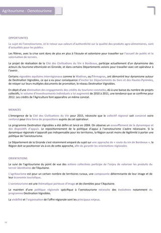 OPPORTUNITES	
  
	
  
Le	
  sujet	
  de	
  l’oenotourisme,	
  et	
  le	
  retour	
  aux	
  valeurs	
  d’authen;cité	
  sur	
  la	
  qualité	
  des	
  produits	
  agro-­‐alimentaires,	
  sont	
  
d’actualités	
  pour	
  les	
  publics.	
  	
  
	
  
Les	
  ﬁlières,	
  avec	
  la	
  crise	
  sont	
  donc	
  de	
  plus	
  en	
  plus	
  à	
  l’écoute	
  et	
  volontaire	
  pour	
  travailler	
  sur	
  l’accueil	
  de	
  public	
  et	
  la	
  
valorisa;on	
  de	
  terroirs.	
  
	
  
Le	
  projet	
  de	
  réalisa/on	
  de	
  la	
  Cité	
  des	
  Civilisa;ons	
  du	
  Vin	
  à	
  Bordeaux,	
  par/cipe	
  actuellement	
  d’un	
  dynamisme	
  des	
  
acteurs	
  du	
  tourisme	
  vi/vinicole	
  en	
  Gironde,	
  et	
  dans	
  certains	
  Départements	
  voisins	
  pour	
  travailler	
  avec	
  cet	
  opérateur	
  à	
  
l’avenir.	
  
	
  
Certains	
  vignobles	
  aquitains	
  interrégionaux	
  comme	
  le	
  Madiran,	
  ou	
  l’Armagnac,	
  ont	
  démontré	
  leur	
  dynamisme	
  autour	
  
de	
  Des/na/on	
  Vignobles,	
  ce	
  qui	
  a	
  eu	
  pour	
  conséquence	
  d’inciter	
  les	
  Départements	
  du	
  Gers	
  et	
  des	
  Hautes-­‐Pyrénées,	
  
de	
  relayer	
  sur	
  leurs	
  mul/ples	
  documents	
  de	
  promo/on,	
  le	
  réseau	
  Des/na/on	
  Vignobles.	
  
	
  
En	
  dépit	
  d’une	
  diminu;on	
  des	
  engagements	
  des	
  crédits	
  du	
  tourisme	
  constatée,	
  dû	
  à	
  une	
  baisse	
  du	
  nombre	
  de	
  projets	
  
collec/fs,	
  le	
  volume	
  d’inves;ssements	
  individuels	
  a	
  lui	
  augmenté	
  de	
  2010	
  à	
  2011,	
  une	
  tendance	
  que	
  se	
  conﬁrme	
  pour	
  
2012.	
  Les	
  crédits	
  de	
  l’Agriculture	
  font	
  apparaître	
  un	
  même	
  constat.	
  
MENACES	
  
	
  
L’émergence	
   de	
   la	
   Cité	
   des	
   Civilisa;ons	
   du	
   Vin	
   pour	
   2015,	
   nécessite	
   que	
   le	
   collec;f	
   régional	
   soit	
   conservé	
   voire	
  
renforcé	
  pour	
  être	
  force	
  de	
  proposi;ons	
  auprès	
  de	
  cet	
  opérateur.	
  
	
  
Le	
  programme	
  Des/na/on	
  Vignobles	
  a	
  été	
  déﬁni	
  et	
  lancé	
  en	
  2004.	
  On	
  observe	
  un	
  essouﬄement	
  de	
  la	
  dynamique	
  et	
  
des	
   disposi;fs	
   d’appuis.	
   Le	
   reposi/onnement	
   de	
   la	
   poli/que	
   d’appui	
   à	
   l’oenotourisme	
   s’avère	
   nécessaire.	
   Si	
   la	
  
dynamique	
  régionale	
  n’apparaît	
  pas	
  indispensable	
  pour	
  les	
  territoires,	
  la	
  Région	
  aurait	
  moins	
  de	
  légi/mité	
  à	
  porter	
  une	
  
poli/que	
  de	
  l’oenotourisme.	
  
	
  
Le	
  Département	
  de	
  la	
  Gironde	
  s’est	
  récemment	
  emparé	
  du	
  sujet	
  sur	
  une	
  approche	
  de	
  «	
  route	
  du	
  vin	
  de	
  Bordeaux	
  »,	
  la	
  
Région	
  doit	
  se	
  posi/onner	
  vis-­‐à-­‐vis	
  de	
  ce4e	
  approche,	
  aﬁn	
  de	
  garan;r	
  les	
  orienta;ons	
  régionales.	
  	
  
Agritourisme	
  -­‐	
  Oenotourisme	
  
ORIENTATIONS	
  
	
  
Le	
  suivi	
  de	
  l’agritourisme	
  du	
  point	
  de	
  vue	
  des	
  ac;ons	
  collec;ves	
  par;cipe	
  de	
  l’enjeu	
  de	
  valoriser	
  les	
  produits	
  du	
  
terroir	
  iden;taires	
  de	
  l’Aquitaine.	
  
	
  
L’agritourisme	
  est	
  pour	
  un	
  certain	
  nombre	
  de	
  territoires	
  ruraux,	
  une	
  composante	
  déterminante	
  de	
  leur	
  image	
  et	
  de	
  
leur	
  économie	
  touris;que.	
  
	
  
L’oenotourisme	
  est	
  une	
  théma;que	
  porteuse	
  d’image	
  et	
  de	
  clientèles	
  pour	
  l’Aquitaine.	
  
	
  
Le	
   main/en	
   d’une	
   poli;que	
   régionale	
   spéciﬁque	
   à	
   l’oenotourisme	
   nécessite	
   des	
   évolu;ons	
   notamment	
   du	
  
programme	
  Des/na/on	
  Vignobles.	
  
	
  
La	
  visibilité	
  et	
  l’organisa;on	
  de	
  l’oﬀre	
  régionale	
  sont	
  les	
  principaux	
  enjeux.	
  
94	
  
 