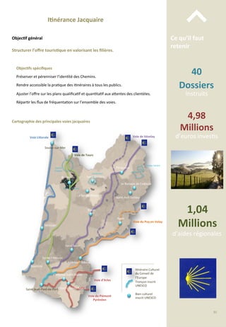 40	
  
Dossiers	
  	
  
instruits	
  
4,98	
  
Millions	
  
d’euros	
  inves/s	
  
1,04	
  
Millions	
  
d’aides	
  régionales	
  
Ce	
  qu’il	
  faut	
  
retenir	
  
⌃	
  I;nérance	
  Jacquaire	
  
Structurer	
  l’oﬀre	
  touris;que	
  en	
  valorisant	
  les	
  ﬁlières.	
  
Objec;f	
  général	
  
Objec;fs	
  spéciﬁques	
  
	
  
Préserver	
  et	
  pérenniser	
  l’iden/té	
  des	
  Chemins.	
  
	
  
Rendre	
  accessible	
  la	
  pra/que	
  des	
  i/néraires	
  à	
  tous	
  les	
  publics.	
  
	
  
Ajuster	
  l’oﬀre	
  sur	
  les	
  plans	
  qualiﬁca/f	
  et	
  quan/ta/f	
  aux	
  a4entes	
  des	
  clientèles.	
  
	
  
Répar/r	
  les	
  ﬂux	
  de	
  fréquenta/on	
  sur	
  l’ensemble	
  des	
  voies.	
  
I/néraire	
  Culturel	
  
du	
  Conseil	
  de	
  
l’Europe	
  
Tronçon	
  inscrit	
  
UNESCO	
  
Bien	
  culturel	
  
inscrit	
  UNESCO	
  
Bordeaux	
  
Périgueux	
  
Le	
  Buisson	
  de	
  Cadouin	
  
Saint-­‐Avit-­‐Sénieur	
  
Agen	
  
Bazas	
  
La	
  Sauve-­‐Majeure	
  
Saint	
  Sever	
  
Aire-­‐sur-­‐l’Adour	
  
Sorde	
  l’Abbaye	
  
Soulac-­‐sur-­‐Mer	
  
Mimizan	
  
Bayonne	
  
Oloron-­‐Sainte-­‐Marie	
  Saint-­‐Jean-­‐Pied-­‐de-­‐Port	
  
Voie	
  d’Arles	
  
Voie	
  du	
  Puy	
  en	
  Velay	
  
Voie	
  de	
  Vézelay	
  
Voie	
  de	
  Tours	
  
Voie	
  LiForale	
  
L’Hôpital-­‐Saint-­‐Blaise	
  
Saint-­‐Emilion	
  
Juridic/on	
  
Vallée	
  Vézère	
  
Port	
  de	
  la	
  Lune	
  
Cartographie	
  des	
  principales	
  voies	
  jacquaires	
  
Verrou	
  
Vauban	
  
Voie	
  du	
  Piémont	
  
Pyrénéen	
  
95	
  
 
