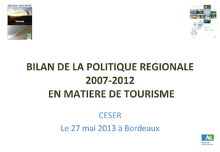 BILAN	
  DE	
  LA	
  POLITIQUE	
  REGIONALE	
  
2007-­‐2012	
  
	
  EN	
  MATIERE	
  DE	
  TOURISME	
  	
  
CESER	
  
Le	
  27	
  mai	
  2013	
  à	
  Bordeaux	
  
 