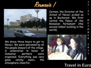 We drove three hours to get to
Novaci. We were welcomed by all
the people (mayor) of the village.
A celebration in honor of
Comenius partners were
organised. Everything was very
good, catchy music, the
atmosphere cheerful…
Carmen, the Director of the
School of Novaci picked us
up in Bucharest. We first
visited the Palace of the
Romanian Parliament (the
second tallest building in the
world).
 