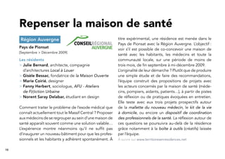 10
Région Auvergne
Pays de Pionsat
[Septembre > Décembre 2009]
Les résidents
> Julie Bernard, architecte, compagnie
d’architectures Local à Louer
> Gisèle Bessac, fondatrice de la Maison Ouverte
> Marie Coirié, designer
> Fanny Herbert, sociologue, AFU - Ateliers
de F(r)iction Urbaine
> Norent Saray Delabar, étudiant en design
Comment traiter le problème de l’exode médical que
connaît actuellement tout le Massif Central ? Proposer
aux médecins de se regrouper au sein d’une maison de
santé apparaît souvent comme une solution valable…
L’expérience montre néanmoins qu’il ne sufﬁt pas
d’inaugurer un nouveau bâtiment pour que les profes-
sionnels et les habitants y adhèrent spontanément. À
titre expérimental, une résidence est menée dans le
Pays de Pionsat avec la Région Auvergne. L’objectif :
voir s’il est possible de co-concevoir une maison de
santé avec les habitants, les médecins et toute la
communauté locale, sur une période de moins de
trois mois, de ﬁn septembre à mi-décembre 2009.
L’originalité de leur démarche ? Plutôt que de produire
une simple étude et de faire des recommandations,
l’équipe construit des propositions de projets avec
les acteurs concernés par la maison de santé (méde-
cins, pompiers, aidants, patients…), à partir de pistes
de réﬂexion ou de pratiques évoquées en entretien.
Elle teste avec eux trois projets prospectifs autour
de la mallette du nouveau médecin, le kit de la vie
à domicile, ou encore un dispositif de coordination
des professionnels de la santé. La réﬂexion autour de
ces questions se poursuivra au-delà de la résidence
grâce notamment à la boîte à outils (créatifs) laissée
par l’équipe.
Repenser la maison de santé
À suivre sur www.territoiresenresidences.net
 
