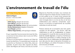 14
Région Nord-Pas de Calais
Hôtel de Région
[Octobre > Décembre 2009]
Les résidents
> Adèle Seyrig, designer de services
> Yoan Ollivier, designer de services
> Grégoire Alix-Tabeling, designer de communication
> Sitraka Rakotoniaina, designer d’interaction
> Lucie Bargel, politiste
> Hélène Veiga Gomès, anthropologue-vidéaste
À quoi ressemble l’environnement de travail de l’élu,
et comment le faire évoluer dans le sens de l’efﬁca-
cité démocratique ?
À l’heure où la participation citoyenne est l’objet de
toutes les attentions, il ne paraissait pas incongru de
se pencher sur l’évolution du métier d’élu, dans son
quotidien. À partir d’une idée originale de l’Asso-
ciation des Régions de France, trois élus du Conseil
Régional du Nord-Pas de Calais, tous membres de
l’exécutif régional et dotés d’autres mandats locaux,
se sont prêtés au jeu. À raison d’une semaine par
mois, de mi-octobre à mi-décembre 2009, une équipe
s’est immergée dans la vie de ces élus et de leurs
collaborateurs pour observer, comprendre, ques-
tionner, co-concevoir et expérimenter de nouvelles
méthodes et outils de travail.
Plusieurs séances de co-conception plus tard, quatre
concepts ont été explorés : une réunion, celle des
collaborateurs au sein du co-laboratoire, un classeur
accompagnant le nouvel élu dans sa prise de fonction
(le kit du mandat régional), un travail sur l’architecture
d’information permettant un meilleur échange sur les
projets entre élus et collaborateurs (la suite projet) et
pour aller plus loin dans la démarche d’innovation au
sein de la Région, une cellule d’innovation à l’intérieur
de la structure, la Transfo.
L’environnement de travail de l’élu
À suivre sur www.territoiresenresidences.net
 