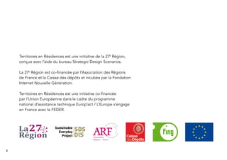 2
Territoires en Résidences est une initiative de la 27e
Région,
conçue avec l’aide du bureau Strategic Design Scenarios.
La 27e
Région est co-ﬁnancée par l’Association des Régions
de France et la Caisse des dépôts et incubée par la Fondation
Internet Nouvelle Génération.
Territoires en Résidences est une initiative co-ﬁnancée
par l’Union Européenne dans le cadre du programme
national d’assistance technique Europ’act / L’Europe s’engage
en France avec le FEDER.
 