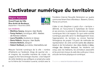 22
Région Aquitaine
Grand Projet de Ville
Rive droite de Bordeaux
[Septembre > Novembre 2009]
Les résidents
> Matthieu Savary, designer, User Studio
> Fanny Herbert, sociologue, AFU - Ateliers
de F(r)iction Urbaine
> Laura Pandelle, étudiante en design
> Denis Pellerin, designer, User Studio
> Antoine Boilevin, designer
> Hubert Guillaud, journaliste, InternetActu.net
Mesurer l’activité numérique de la ville – nombre
d’habitants sur facebook, blogs de quartier etc. –
et imaginer de nouvelles manières de croiser ces
usages et d’en faire émerger d’autres : c’est l’objectif
de cette résidence qui préﬁgure un projet plus vaste
sur le thème de l’innovation ouverte, conduit avec la
Fondation Internet Nouvelle Génération sur quatre
communes faisant face à Bordeaux : Bassens, Cenon,
Floirac et Lormont.
L’idée ici est d’explorer à partir d’un « territoire »
délimité, en l’occurrence la Cyberbase de Cenon
et ses environs, le potentiel des données et usages
numériques liés à cet espace. En quoi cette activité
numérique peut-elle servir le développement local,
l’appropriation du territoire ou encore favoriser
l’émergence de projets ? À partir de méthodes de
représentation de cette activité (carte des observa-
tions) et de formalisation des idées (boîte à idées,
mixage des champs lexicaux), les résidents ont
conçu avec les habitants, les animateurs associatifs
et les pionniers locaux du web des outils pour mieux
articuler territoire physique et numérique.
L’activateur numérique du territoire
À suivre sur www.territoiresenresidences.net
 