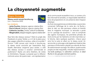 26
Région Bretagne
Réseau social rennais laruche.org
[Juin > Novembre 2009]
Les résidents
> Jacky Foucher, designer, agence créative Grrr,
> Pierre Cahurel, designer, agence créative Grrr,
> Catherine Jourdan, artiste, collectif La Glacière
> Margot Lebrin, designer-stagiaire, agence créative Grrr
Que faire des réseaux sociaux ? Dans la jungle des
Facebook et autres Twitter, y a t-il de la place pour
des usages collectifs et sociaux, utiles à la société ?
Environ 1 600 rennais sont inscrits à laruche.org,
le réseau social concocté par l’association Bug.
Quelle alternative citoyenne peut exister, à côté
des réseaux sociaux à vocation commerciale et
publicitaire ? Après une série d’ateliers, de visites
et d’entretiens, l’équipe a proposé que la réﬂexion
s’articule autour de quatre axes : une représentation
La citoyenneté augmentée
de la communauté accessible à tous, un contenu à la
fois informatif et sensible, un responsable identiﬁé et
force de propositions et une présence dans l’espace
physique.
Au ﬁnal, trois expériences ont été tentées. La première
concernait l’afﬁchage de la carte de « la Ruche »
dans le réel, sur des panneaux urbains et bientôt
dans le magazine municipal. La seconde a porté
sur le « partage de souvenirs » : avec la complicité
des agents municipaux, les premières phrases de
récits écrits par les habitants ont été imprimées sur
le bitume, dans quelques quartiers ; chacun peut
ainsi lire la suite en allant sur le réseau social. Un
service de co-voiturage a été également testé et des
panneaux d’information plantés aux abords de lieux
de stationnement sauvage. Par ailleurs, quatre autres
projets ont été maquettés, intitulés respectivement :
ma bulle publique, le calendrier commun, le label
Ruche et des groupes vraiment publics.
À suivre sur www.territoiresenresidences.net
 