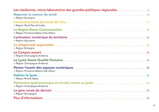 3
Les résidences, micro-laboratoires des grandes politiques régionales . . . . . . . . . . . . . . . . . . . . . . 5
Repenser la maison de santé . . . . . . . . . . . . . . . . . . . . . . . . . . . . . . . . . . . . . . . . . . . . . . . . . . . . . . . . . . . . . . . . . . 10
> Région Auvergne
L’environnement de travail de l‘élu. . . . . . . . . . . . . . . . . . . . . . . . . . . . . . . . . . . . . . . . . . . . . . . . . . . . . . . . . . . . .14
> Région Nord-Pas de Calais
La Région Basse-Consommation . . . . . . . . . . . . . . . . . . . . . . . . . . . . . . . . . . . . . . . . . . . . . . . . . . . . . . . . . . . . . . 18
> Région Provence-Alpes-Côte d’Azur
L’activateur numérique du territoire . . . . . . . . . . . . . . . . . . . . . . . . . . . . . . . . . . . . . . . . . . . . . . . . . . . . . . . . . . 22
> Région Aquitaine
La citoyenneté augmentée. . . . . . . . . . . . . . . . . . . . . . . . . . . . . . . . . . . . . . . . . . . . . . . . . . . . . . . . . . . . . . . . . . . . . 26
> Région Bretagne
Le Campus ouvert . . . . . . . . . . . . . . . . . . . . . . . . . . . . . . . . . . . . . . . . . . . . . . . . . . . . . . . . . . . . . . . . . . . . . . . . . . . . . . 30
> Région Champagne-Ardenne
Le Lycée Haute Qualité Humaine. . . . . . . . . . . . . . . . . . . . . . . . . . . . . . . . . . . . . . . . . . . . . . . . . . . . . . . . . . . . . . 34
> Région Champagne-Ardenne
Penser l’avenir des espaces numériques . . . . . . . . . . . . . . . . . . . . . . . . . . . . . . . . . . . . . . . . . . . . . . . . . . . . . . 38
> Région Provence-Alpes-Côte d’Azur
Habiter le lycée. . . . . . . . . . . . . . . . . . . . . . . . . . . . . . . . . . . . . . . . . . . . . . . . . . . . . . . . . . . . . . . . . . . . . . . . . . . . . . . . . 42
> Région Rhône-Alpes
Patrimoine gastronomique et circuits courts au lycée . . . . . . . . . . . . . . . . . . . . . . . . . . . . . . . . . . . . . . . 46
> Région Champagne-Ardenne
La gare rurale de demain . . . . . . . . . . . . . . . . . . . . . . . . . . . . . . . . . . . . . . . . . . . . . . . . . . . . . . . . . . . . . . . . . . . . . . 50
> Région Bourgogne
Plus d’informations . . . . . . . . . . . . . . . . . . . . . . . . . . . . . . . . . . . . . . . . . . . . . . . . . . . . . . . . . . . . . . . . . . . . . . . . . . . . . 54
 