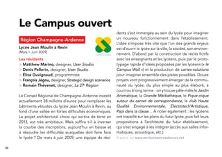 30
Région Champagne-Ardenne
Lycée Jean Moulin à Revin
[Mars > Juin 2009]
Les résidents
> Matthew Marino, designer, User Studio
> Denis Pellerin, designer, User Studio
> Élise Duvignaud, programmiste
> François Jégou, designer, Strategic design scenarios
> Romain Thévenet, designer, La 27e
Région
Le Conseil Régional de Champagne-Ardenne investit
actuellement 38 millions d’euros pour remplacer les
bâtiments vétustes du lycée Jean Moulin à Revin, au
fond d’une vallée en fortes difﬁcultés économiques.
Le projet architectural choisi qui sortira de terre en
2013, est très ambitieux. Mais sufﬁra t-il à inverser
la courbe des inscriptions, aujourd’hui en baisse et
à résoudre les difﬁcultés auxquelles doit faire face
le lycée ? De mars à juin 2009, une équipe de rési-
Le Campus ouvert
dents s’est immergée au sein du lycée pour imaginer
un nouveau fonctionnement dans l’établissement.
L’idée s’impose très vite que l’un des grands enjeux
est d’ouvrir le lycée sur la ville, la société, son environ-
nement. D’abord par la construction de récits ﬁctifs
avec les enseignants et les lycéens, puis par le proto-
typage rapide d’idées proposées par les lycéens (« le
Campus Wall ») et la production de cartes-solutions
pour imaginer ensemble des pistes possibles. Douze
projets vont progressivement émerger de la commu-
nauté du lycée, du plus simple au plus élaboré, à
court ou à long terme : on y trouve pêle-mêle le Jardin
Aromatique, la Grande Médiathèque, le Pique-nique
autour du carnet de correspondance, le club Haute
Qualité Environnementale, Electrotech’Artistique,
Papi dans la classe… À noter également : les lycéens
ont travaillé sur les plans du futur lycée, puis fait leurs
propositions à l’architecte du futur établissement,
qui s’est engagé à les intégrer (accès aux salles infor-
matiques, acoustique, etc.)
À suivre sur www.territoiresenresidences.net
 