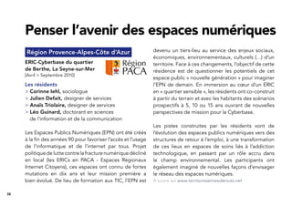 38
Région Provence-Alpes-Côte d’Azur
ERIC-Cyberbase du quartier
de Berthe, La Seyne-sur-Mer
[Avril > Septembre 2010]
Les résidents
> Corinne Iehl, sociologue
> Julien Defait, designer de services
> Anaïs Triolaire, designer de services
> Léo Guinard, doctorant en sciences
de l’information et de la communication
Les Espaces Publics Numériques (EPN) ont été créés
à la ﬁn des années 90 pour favoriser l’accès et l’usage
de l’informatique et de l’internet par tous. Projet
politique de lutte contre la fracture numérique décliné
en local (les ERICs en PACA - Espaces Régionaux
Internet Citoyens), ces espaces ont connu de fortes
mutations en dix ans et leur mission première a
bien évolué. De lieu de formation aux TIC, l’EPN est
Penser l’avenir des espaces numériques
devenu un tiers-lieu au service des enjeux sociaux,
économiques, environnementaux, culturels (…) d’un
territoire. Face à ces changements, l’objectif de cette
résidence est de questionner les potentiels de cet
espace public « nouvelle génération » pour imaginer
l’EPN de demain. En immersion au cœur d’un ERIC
en « quartier sensible », les résidents ont co-construit
à partir du terrain et avec les habitants des scénarios
prospectifs à 5, 10 ou 15 ans ouvrant de nouvelles
perspectives de mission pour la Cyberbase.
Les pistes construites par les résidents vont de
l’évolution des espaces publics numériques vers des
structures de retour à l’emploi, à une transformation
de ces lieux en espaces de soins liés à l’addiction
technologique, en passant par un rôle accru dans
le champ environnemental. Les participants ont
également imaginé de nouvelles façons d’envisager
le réseau des espaces numériques.
À suivre sur www.territoiresenresidences.net
 