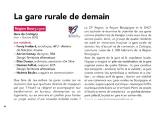 50
Région Bourgogne
Gare de Corbigny
[Juin > Octobre 2010]
Les résidents
> Fanny Herbert, sociologue, AFU - Ateliers
de F(r)iction Urbaine
> Adrien Demay, designer, DTA
Design Territoires Alternatives
> Élisa Dumay, architecte, association De l’Aire
> Damien Roffat, designer, DTA
Design Territoires Alternatives
> Noémie Boulet, stagiaire en communication
Que faire de ces milliers de gares rurales qui ne
reçoivent plus que quelques dizaines de voyageurs
par jour ? Faut-il se résigner et accompagner leur
transformation en bureaux d’entreprises ou en
logements, ou au contraire en proﬁter pour fonder
un projet autour d’une nouvelle mobilité rurale ?
La gare rurale de demain
La 27e
Région, la Région Bourgogne et la SNCF
ont souhaité ré-éxaminer le potentiel de ces gares
comme plateformes de transport mais aussi lieux de
service public. Ainsi, un groupe de quatre résidents
est parti en immersion imaginer la gare rurale de
demain, lieu d’accueil et de connexion, à Corbigny,
commune rurale de 2 000 habitants de la Région
Bourgogne.
Avec les agents de la gare et la population locale,
l’équipe a imaginé un plan de revitalisation de la gare
organisé autour de quatre thèmes : la gare carrefour
des transports : améliorer l’offre et la visibilité ; la gare
vivante comme lieu symbolique à renforcer et à vita-
liser ; un réseau actif de gares : donner une visibilité
et une cohérence aux gares rurales de Bourgogne et
au-delà ; la gare support touristique : développer l’offre
touristique et de loisirs sur le territoire. Parmi les projets
à l’étude au terme de la résidence : un guichet du trans-
port collectif, localisé en gare et en centre-ville.
À suivre sur www.territoiresenresidences.net
 