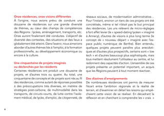 6
Onze résidences, onze visions différentes
À l’origine, nous avions prévu de conduire une
douzaine de résidences sur une grande diversité
de thèmes, au cœur des champs de compétences
des Régions : lycées, aménagement, transports, etc.
Onze auront ﬁnalement été conduites. L’objectif de
diversité des contextes, des situations et des lieux a
globalement été atteint. Dans l’avenir, nous aimerions
aborder d’autres thèmes liés à l’emploi, à la formation
professionnelle, au développement économique ou
encore à la culture.
Une cinquantaine de projets imaginés
ou déclenchés par les résidents
Certaines résidences ont produit une douzaine de
projets, et d’autres trois ou quatre. Au total, une
cinquantaine de concepts et de projets sont nés au ﬁl
des résidences, comme autant de réponses possibles
à des préoccupations très diverses, en matière de
stratégies post-carbone, de multimodalité dans les
transports, de circuits courts, de lutte contre l’isole-
ment médical, de lycée, d’emploi, de citoyenneté, de
réseaux sociaux, de modernisation administrative…
Pour l’instant, environ un tiers de ces projets ont été
concrétisés, même si tel n’était pas le but principal
des résidences. Les uns relèvent de micro-réglages
à fort effet levier (le « speed-dating lycéen » imaginé
à Annecy), d’autres de visions à plus long terme (le
concept de « nouveau départ » imaginé avec l’es-
pace public numérique de Berthe). Bien entendu,
quelques projets peuvent paraître plus anecdoti-
ques et d’autres plus prospectifs, certains sont « low
tech » et d’autres beaucoup plus sophistiqués, mais
tous mettent résolument l’utilisateur au centre, et lui
redonnent des capacités d’action. L’ensemble de ces
projets présente un potentiel important, un acquis
que les Régions peuvent à tout moment réactiver.
Des dizaines d’enseignements
De nombreuses résidences ont permis de mesurer
l’écart entre l’ambition régionale et la réalité de
terrain, et d’examiner en détail les raisons qui empê-
chaient cette vision de se réaliser. En décadrant la
réﬂexion et en cherchant à comprendre les « vrais »
 