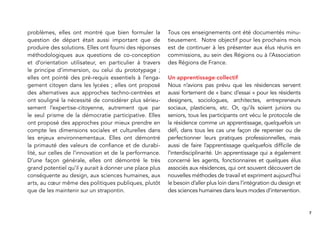 7
problèmes, elles ont montré que bien formuler la
question de départ était aussi important que de
produire des solutions. Elles ont fourni des réponses
méthodologiques aux questions de co-conception
et d’orientation utilisateur, en particulier à travers
le principe d’immersion, ou celui du prototypage ;
elles ont pointé des pré-requis essentiels à l’enga-
gement citoyen dans les lycées ; elles ont proposé
des alternatives aux approches techno-centrées et
ont souligné la nécessité de considérer plus sérieu-
sement l’expertise-citoyenne, autrement que par
le seul prisme de la démocratie participative. Elles
ont proposé des approches pour mieux prendre en
compte les dimensions sociales et culturelles dans
les enjeux environnementaux. Elles ont démontré
la primauté des valeurs de conﬁance et de durabi-
lité, sur celles de l’innovation et de la performance.
D’une façon générale, elles ont démontré le très
grand potentiel qu’il y aurait à donner une place plus
conséquente au design, aux sciences humaines, aux
arts, au cœur même des politiques publiques, plutôt
que de les maintenir sur un strapontin.
Tous ces enseignements ont été documentés minu-
tieusement. Notre objectif pour les prochains mois
est de continuer à les présenter aux élus réunis en
commissions, au sein des Régions ou à l’Association
des Régions de France.
Un apprentissage collectif
Nous n’avions pas prévu que les résidences servent
aussi fortement de « banc d’essai » pour les résidents
designers, sociologues, architectes, entrepreneurs
sociaux, plasticiens, etc. Or, qu’ils soient juniors ou
seniors, tous les participants ont vécu le protocole de
la résidence comme un apprentissage, quelquefois un
déﬁ, dans tous les cas une façon de repenser ou de
perfectionner leurs pratiques professionnelles, mais
aussi de faire l’apprentissage quelquefois difﬁcile de
l’interdisciplinarité. Un apprentissage qui a également
concerné les agents, fonctionnaires et quelques élus
associés aux résidences, qui ont souvent découvert de
nouvelles méthodes de travail et expriment aujourd’hui
le besoin d’aller plus loin dans l’intégration du design et
des sciences humaines dans leurs modes d’intervention.
 