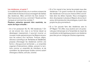 9
Les résidences, et après ?
Le modèle fait des émules, et un nombre croissant de
collectivités et d’acteurs locaux envisagent de réaliser
des résidences. Mais comment les faire évoluer ?
Faut-il poursuivre et si oui, comment ? Quels sont les
manques et comment les combler ?
Plusieurs scénarios peuvent être examinés, au
moins de façon virtuelle :
> Et si l’on produisait 50, 70, 100 résidences ? On
en est encore loin, mais si ce format devait se
développer massivement, il pourrait incarner un
nouveau mode opératoire pour les Régions et pour
tous les acteurs d’un territoire. François Jégou,
directeur scientiﬁque de Territoires en résidences,
propose d’envisager les résidences comme une
forme « d’acupuncture territoriale », un ensemble
organisé d’interventions ciblées, prenant le terri-
toire comme un ensemble de méridiens, et de
considérer les dynamiques locales comme autant
d’énergies à libérer, stimuler, orienter.
> Et si l’on menait à leur terme les projets issus des
résidences ? Un grand nombre de concepts issus
des résidences n’ont aucune chance d’être concré-
tisés dans les délais imposés. Nous envisageons
donc de proposer à plusieurs Régions de se réunir
autour de la production de prototypes, à partir des
projets les plus prometteurs.
> Et si l’on pouvait faire des résidences sans la
27e
Région ? En effet, nous voulons voir si le proto-
cole peut s’émanciper et si l’ensemble du travail de
coordination et de logistique propre à une résidence
peut être pris en charge par d’autres organismes.
 