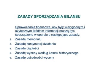 ZASADY SPORZĄDZANIA BILANSU Sprawozdania finansowe, aby były wiarygodnym i użytecznym źródłem informacji muszą być sporządzone w oparciu o następujące zasady : Zasadę memoriału Zasadę kontynuacji działania Zasadę ciągłości Zasadę wyceny według kosztu historycznego Zasadę ostrożności wyceny 