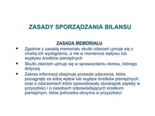 ZASADY SPORZĄDZANIA BILANSU ZASADA MEMORIAŁU Zgodnie z zasadą memoriału skutki zdarzeń ujmuje się z chwilą ich wystąpienia, a nie w momencie wpływu lub wypływu środków pieniężnych Skutki zdarzeń ujmuje się w sprawozdaniu okresu, którego dotyczą Zakres informacji obejmuje przeszłe zdarzenia, które pociągnęły za sobą wpływ lub wypływ środków pieniężnych, oraz o zdarzeniach które spowodowały obowiązek zapłaty w przyszłości i o zasobach odpowiadających środkom pieniężnym, które jednostka otrzyma w przyszłości 