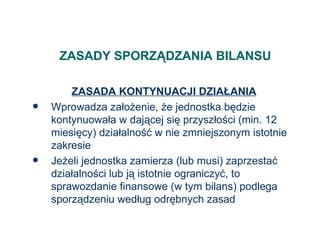 ZASADY SPORZĄDZANIA BILANSU ZASADA KONTYNUACJI DZIAŁANIA Wprowadza założenie, że jednostka będzie kontynuowała w dającej się przyszłości (min. 12 miesięcy) działalność w nie zmniejszonym istotnie zakresie Jeżeli jednostka zamierza (lub musi) zaprzestać działalności lub ją istotnie ograniczyć, to sprawozdanie finansowe (w tym bilans) podlega sporządzeniu według odrębnych zasad 