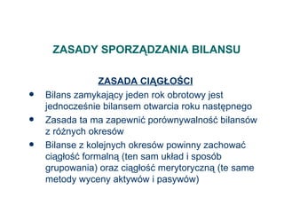 ZASADY SPORZĄDZANIA BILANSU ZASADA CIĄGŁOŚCI Bilans zamykający jeden rok obrotowy jest jednocześnie bilansem otwarcia roku następnego Zasada ta ma zapewnić porównywalność bilansów z różnych okresów Bilanse z kolejnych okresów powinny zachować ciągłość formalną (ten sam układ i sposób grupowania) oraz ciągłość merytoryczną (te same metody wyceny aktywów i pasywów) 